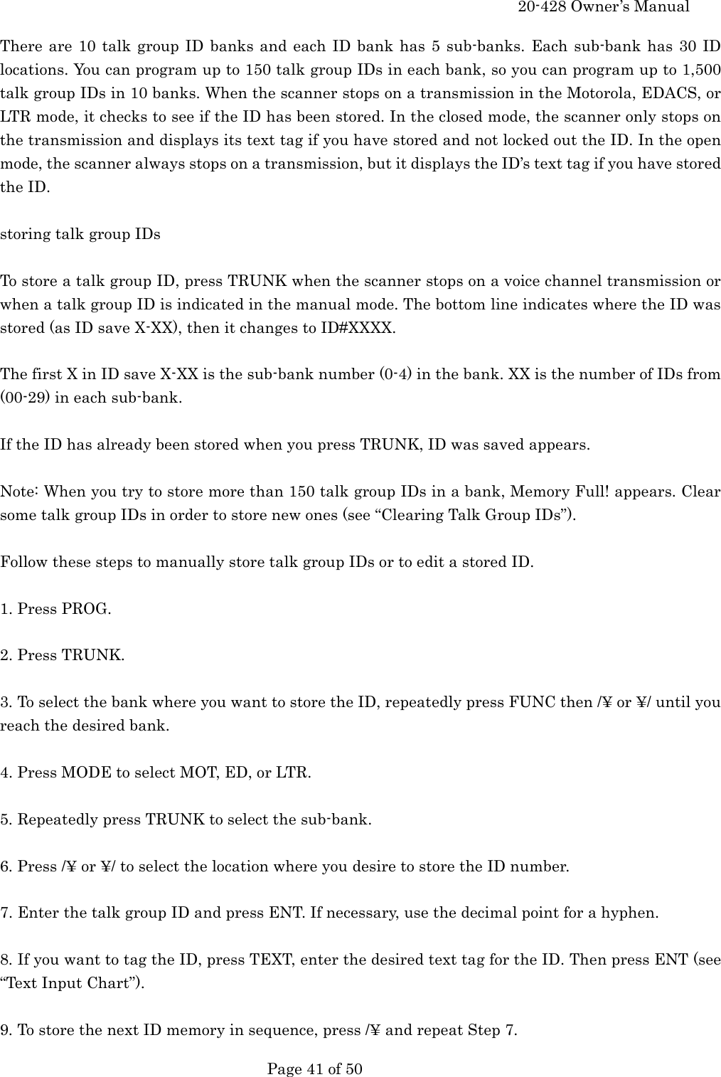     20-428 Owner&rsquo;s Manual   Page 41 of 50   There are 10 talk group ID banks and each ID bank has 5 sub-banks. Each sub-bank has 30 ID locations. You can program up to 150 talk group IDs in each bank, so you can program up to 1,500 talk group IDs in 10 banks. When the scanner stops on a transmission in the Motorola, EDACS, or LTR mode, it checks to see if the ID has been stored. In the closed mode, the scanner only stops on the transmission and displays its text tag if you have stored and not locked out the ID. In the open mode, the scanner always stops on a transmission, but it displays the ID&rsquo;s text tag if you have stored the ID.  storing talk group IDs  To store a talk group ID, press TRUNK when the scanner stops on a voice channel transmission or when a talk group ID is indicated in the manual mode. The bottom line indicates where the ID was stored (as ID save X-XX), then it changes to ID#XXXX.  The first X in ID save X-XX is the sub-bank number (0-4) in the bank. XX is the number of IDs from (00-29) in each sub-bank.  If the ID has already been stored when you press TRUNK, ID was saved appears.  Note: When you try to store more than 150 talk group IDs in a bank, Memory Full! appears. Clear some talk group IDs in order to store new ones (see &ldquo;Clearing Talk Group IDs&rdquo;).  Follow these steps to manually store talk group IDs or to edit a stored ID.  1. Press PROG.  2. Press TRUNK.  3. To select the bank where you want to store the ID, repeatedly press FUNC then /&yen; or &yen;/ until you reach the desired bank.  4. Press MODE to select MOT, ED, or LTR.  5. Repeatedly press TRUNK to select the sub-bank.  6. Press /&yen; or &yen;/ to select the location where you desire to store the ID number.  7. Enter the talk group ID and press ENT. If necessary, use the decimal point for a hyphen.  8. If you want to tag the ID, press TEXT, enter the desired text tag for the ID. Then press ENT (see &ldquo;Text Input Chart&rdquo;).  9. To store the next ID memory in sequence, press /&yen; and repeat Step 7. 