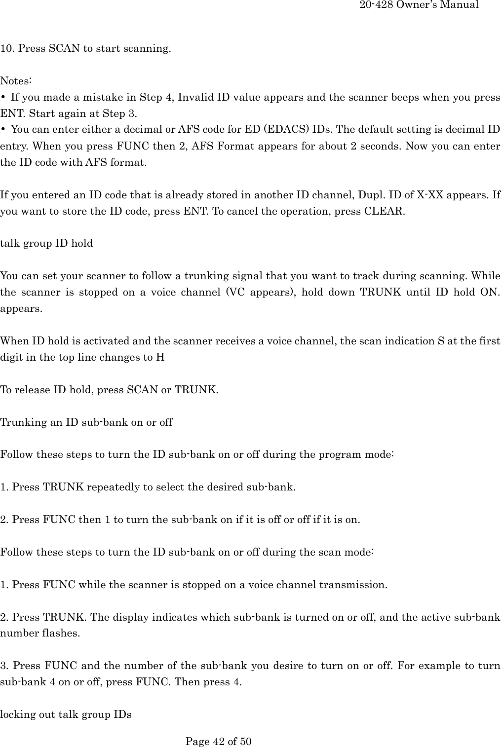     20-428 Owner&rsquo;s Manual   Page 42 of 50    10. Press SCAN to start scanning.  Notes: &bull;  If you made a mistake in Step 4, Invalid ID value appears and the scanner beeps when you press ENT. Start again at Step 3. &bull;  You can enter either a decimal or AFS code for ED (EDACS) IDs. The default setting is decimal ID entry. When you press FUNC then 2, AFS Format appears for about 2 seconds. Now you can enter the ID code with AFS format.  If you entered an ID code that is already stored in another ID channel, Dupl. ID of X-XX appears. If you want to store the ID code, press ENT. To cancel the operation, press CLEAR.  talk group ID hold  You can set your scanner to follow a trunking signal that you want to track during scanning. While the scanner is stopped on a voice channel (VC appears), hold down TRUNK until ID hold ON. appears.  When ID hold is activated and the scanner receives a voice channel, the scan indication S at the first digit in the top line changes to H  To release ID hold, press SCAN or TRUNK.  Trunking an ID sub-bank on or off  Follow these steps to turn the ID sub-bank on or off during the program mode:  1. Press TRUNK repeatedly to select the desired sub-bank.  2. Press FUNC then 1 to turn the sub-bank on if it is off or off if it is on.  Follow these steps to turn the ID sub-bank on or off during the scan mode:  1. Press FUNC while the scanner is stopped on a voice channel transmission.  2. Press TRUNK. The display indicates which sub-bank is turned on or off, and the active sub-bank number flashes.  3. Press FUNC and the number of the sub-bank you desire to turn on or off. For example to turn sub-bank 4 on or off, press FUNC. Then press 4.  locking out talk group IDs 