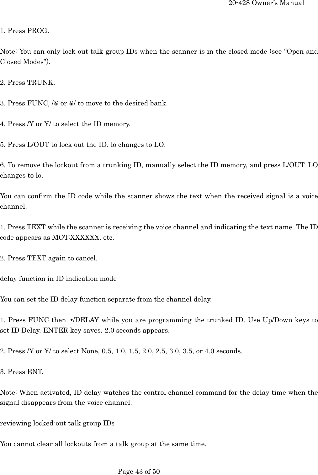     20-428 Owner&rsquo;s Manual   Page 43 of 50    1. Press PROG.  Note: You can only lock out talk group IDs when the scanner is in the closed mode (see &ldquo;Open and Closed Modes&rdquo;).  2. Press TRUNK.  3. Press FUNC, /&yen; or &yen;/ to move to the desired bank.  4. Press /&yen; or &yen;/ to select the ID memory.  5. Press L/OUT to lock out the ID. lo changes to LO.  6. To remove the lockout from a trunking ID, manually select the ID memory, and press L/OUT. LO changes to lo.  You can confirm the ID code while the scanner shows the text when the received signal is a voice channel.  1. Press TEXT while the scanner is receiving the voice channel and indicating the text name. The ID code appears as MOT:XXXXXX, etc.  2. Press TEXT again to cancel.  delay function in ID indication mode  You can set the ID delay function separate from the channel delay.  1. Press FUNC then &bull;/DELAY while you are programming the trunked ID. Use Up/Down keys to set ID Delay. ENTER key saves. 2.0 seconds appears.  2. Press /&yen; or &yen;/ to select None, 0.5, 1.0, 1.5, 2.0, 2.5, 3.0, 3.5, or 4.0 seconds.  3. Press ENT.  Note: When activated, ID delay watches the control channel command for the delay time when the signal disappears from the voice channel.  reviewing locked-out talk group IDs  You cannot clear all lockouts from a talk group at the same time.  