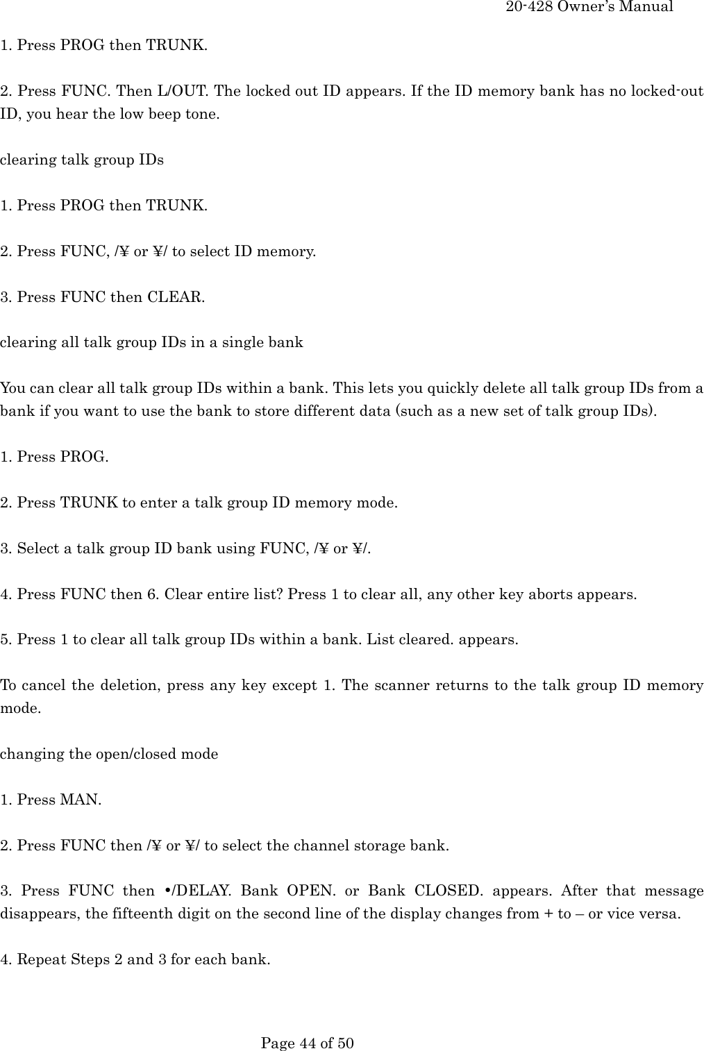    20-428 Owner&rsquo;s Manual   Page 44 of 50   1. Press PROG then TRUNK.  2. Press FUNC. Then L/OUT. The locked out ID appears. If the ID memory bank has no locked-out ID, you hear the low beep tone.  clearing talk group IDs  1. Press PROG then TRUNK.  2. Press FUNC, /&yen; or &yen;/ to select ID memory.  3. Press FUNC then CLEAR.  clearing all talk group IDs in a single bank  You can clear all talk group IDs within a bank. This lets you quickly delete all talk group IDs from a bank if you want to use the bank to store different data (such as a new set of talk group IDs).  1. Press PROG.  2. Press TRUNK to enter a talk group ID memory mode.  3. Select a talk group ID bank using FUNC, /&yen; or &yen;/.  4. Press FUNC then 6. Clear entire list? Press 1 to clear all, any other key aborts appears.  5. Press 1 to clear all talk group IDs within a bank. List cleared. appears.  To cancel the deletion, press any key except 1. The scanner returns to the talk group ID memory mode.  changing the open/closed mode  1. Press MAN.  2. Press FUNC then /&yen; or &yen;/ to select the channel storage bank.  3. Press FUNC then &bull;/DELAY. Bank OPEN. or Bank CLOSED. appears. After that message disappears, the fifteenth digit on the second line of the display changes from + to &ndash; or vice versa.  4. Repeat Steps 2 and 3 for each bank.   