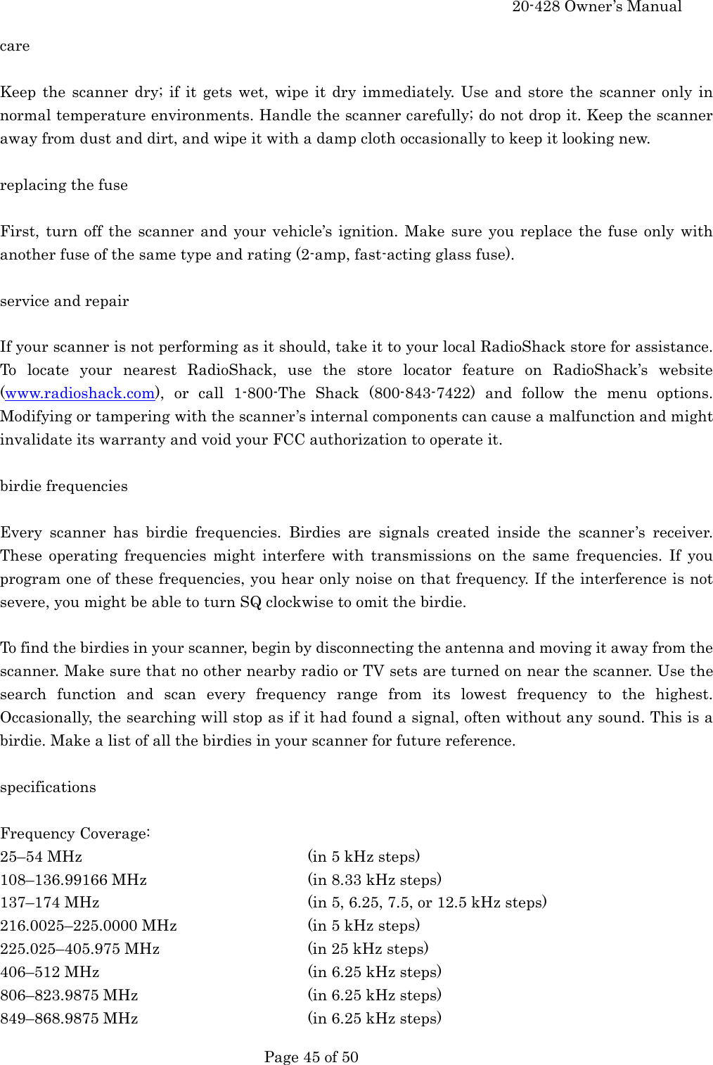     20-428 Owner&rsquo;s Manual   Page 45 of 50   care  Keep the scanner dry; if it gets wet, wipe it dry immediately. Use and store the scanner only in normal temperature environments. Handle the scanner carefully; do not drop it. Keep the scanner away from dust and dirt, and wipe it with a damp cloth occasionally to keep it looking new.  replacing the fuse  First, turn off the scanner and your vehicle&rsquo;s ignition. Make sure you replace the fuse only with another fuse of the same type and rating (2-amp, fast-acting glass fuse).  service and repair  If your scanner is not performing as it should, take it to your local RadioShack store for assistance. To locate your nearest RadioShack, use the store locator feature on RadioShack&rsquo;s website (www.radioshack.com), or call 1-800-The Shack (800-843-7422) and follow the menu options. Modifying or tampering with the scanner&rsquo;s internal components can cause a malfunction and might invalidate its warranty and void your FCC authorization to operate it.  birdie frequencies  Every scanner has birdie frequencies. Birdies are signals created inside the scanner&rsquo;s receiver. These operating frequencies might interfere with transmissions on the same frequencies. If you program one of these frequencies, you hear only noise on that frequency. If the interference is not severe, you might be able to turn SQ clockwise to omit the birdie.  To find the birdies in your scanner, begin by disconnecting the antenna and moving it away from the scanner. Make sure that no other nearby radio or TV sets are turned on near the scanner. Use the search function and scan every frequency range from its lowest frequency to the highest. Occasionally, the searching will stop as if it had found a signal, often without any sound. This is a birdie. Make a list of all the birdies in your scanner for future reference.  specifications  Frequency Coverage: 25&ndash;54 MHz    (in 5 kHz steps) 108&ndash;136.99166 MHz      (in 8.33 kHz steps) 137&ndash;174 MHz    (in 5, 6.25, 7.5, or 12.5 kHz steps) 216.0025&ndash;225.0000 MHz      (in 5 kHz steps) 225.025&ndash;405.975 MHz      (in 25 kHz steps) 406&ndash;512 MHz    (in 6.25 kHz steps) 806&ndash;823.9875 MHz      (in 6.25 kHz steps) 849&ndash;868.9875 MHz      (in 6.25 kHz steps) 