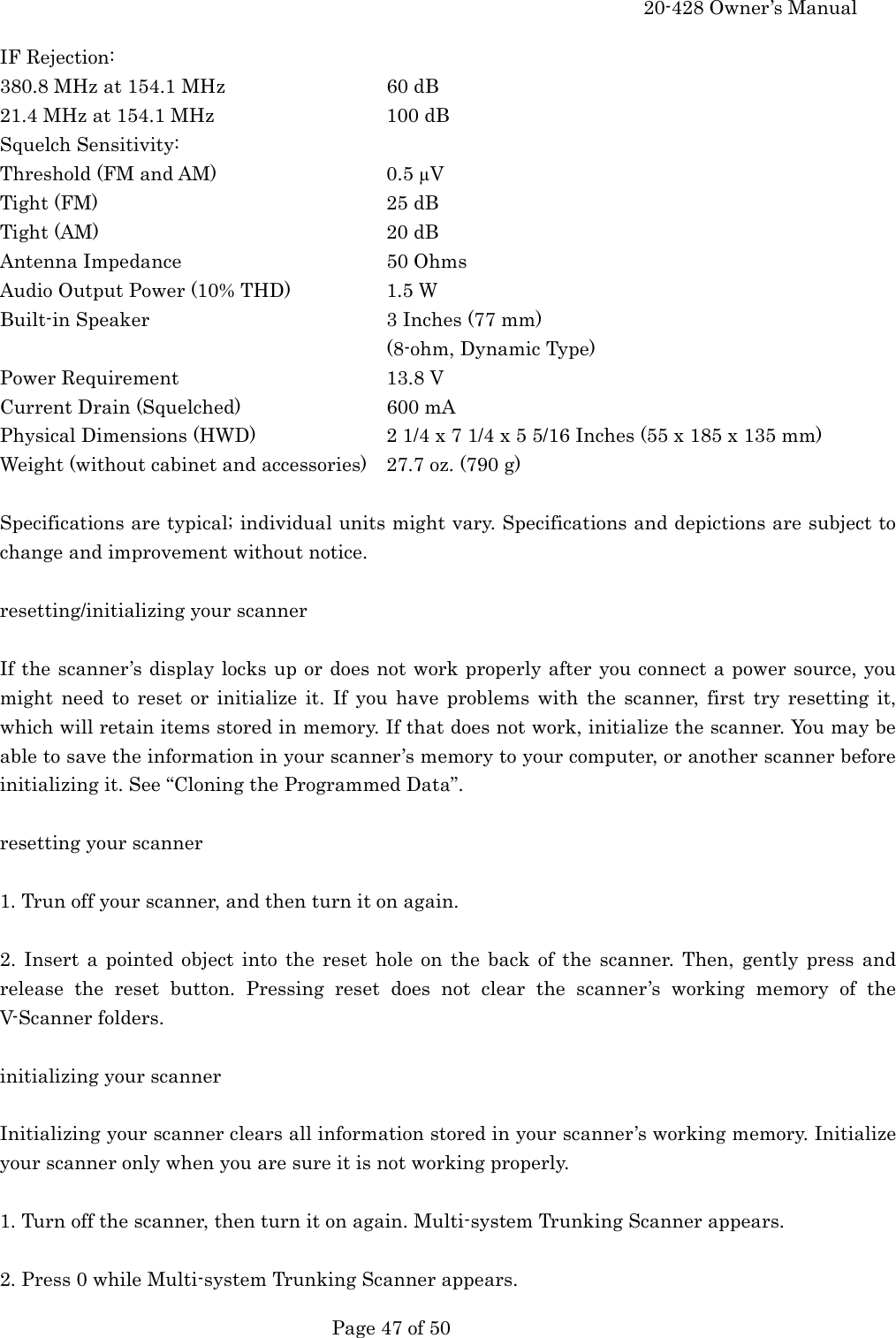     20-428 Owner&rsquo;s Manual   Page 47 of 50   IF Rejection: 380.8 MHz at 154.1 MHz     60 dB 21.4 MHz at 154.1 MHz      100 dB Squelch Sensitivity: Threshold (FM and AM)      0.5 &micro;V Tight (FM)    25 dB Tight (AM)    20 dB Antenna Impedance   50 Ohms Audio Output Power (10% THD)    1.5 W Built-in Speaker    3 Inches (77 mm) (8-ohm, Dynamic Type) Power Requirement   13.8 V Current Drain (Squelched)    600 mA Physical Dimensions (HWD)    2 1/4 x 7 1/4 x 5 5/16 Inches (55 x 185 x 135 mm) Weight (without cabinet and accessories)  27.7 oz. (790 g)  Specifications are typical; individual units might vary. Specifications and depictions are subject to change and improvement without notice.  resetting/initializing your scanner  If the scanner&rsquo;s display locks up or does not work properly after you connect a power source, you might need to reset or initialize it. If you have problems with the scanner, first try resetting it, which will retain items stored in memory. If that does not work, initialize the scanner. You may be able to save the information in your scanner&rsquo;s memory to your computer, or another scanner before initializing it. See &ldquo;Cloning the Programmed Data&rdquo;.  resetting your scanner  1. Trun off your scanner, and then turn it on again.  2. Insert a pointed object into the reset hole on the back of the scanner. Then, gently press and release the reset button. Pressing reset does not clear the scanner&rsquo;s working memory of the V-Scanner folders.  initializing your scanner  Initializing your scanner clears all information stored in your scanner&rsquo;s working memory. Initialize your scanner only when you are sure it is not working properly.    1. Turn off the scanner, then turn it on again. Multi-system Trunking Scanner appears.  2. Press 0 while Multi-system Trunking Scanner appears. 