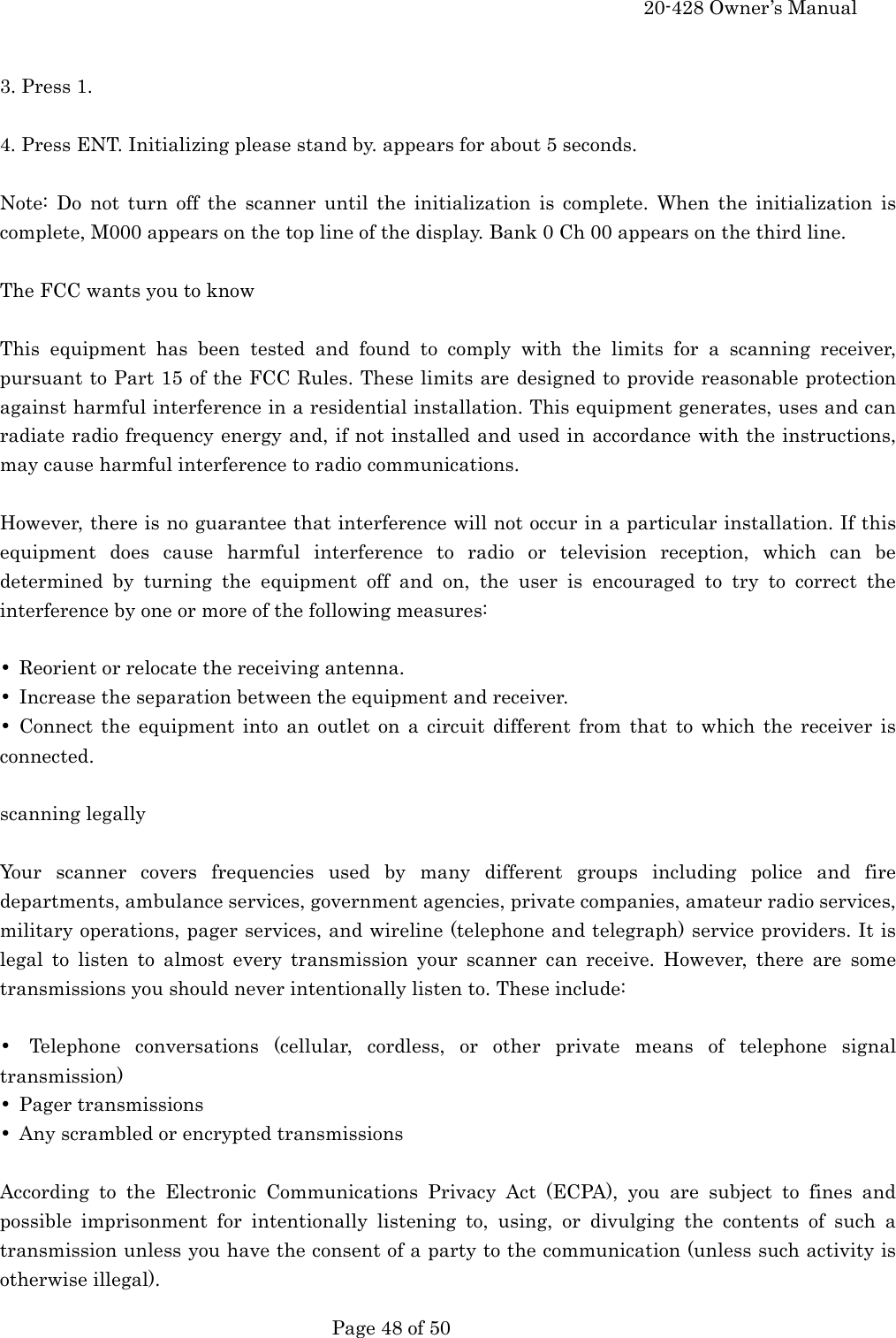     20-428 Owner&rsquo;s Manual   Page 48 of 50    3. Press 1.  4. Press ENT. Initializing please stand by. appears for about 5 seconds.  Note: Do not turn off the scanner until the initialization is complete. When the initialization is complete, M000 appears on the top line of the display. Bank 0 Ch 00 appears on the third line.  The FCC wants you to know  This equipment has been tested and found to comply with the limits for a scanning receiver, pursuant to Part 15 of the FCC Rules. These limits are designed to provide reasonable protection against harmful interference in a residential installation. This equipment generates, uses and can radiate radio frequency energy and, if not installed and used in accordance with the instructions, may cause harmful interference to radio communications.  However, there is no guarantee that interference will not occur in a particular installation. If this equipment does cause harmful interference to radio or television reception, which can be determined by turning the equipment off and on, the user is encouraged to try to correct the interference by one or more of the following measures:  &bull;  Reorient or relocate the receiving antenna. &bull;  Increase the separation between the equipment and receiver. &bull; Connect the equipment into an outlet on a circuit different from that to which the receiver is connected.  scanning legally  Your scanner covers frequencies used by many different groups including police and fire departments, ambulance services, government agencies, private companies, amateur radio services, military operations, pager services, and wireline (telephone and telegraph) service providers. It is legal to listen to almost every transmission your scanner can receive. However, there are some transmissions you should never intentionally listen to. These include:  &bull; Telephone conversations (cellular, cordless, or other private means of telephone signal transmission) &bull; Pager transmissions &bull;  Any scrambled or encrypted transmissions  According to the Electronic Communications Privacy Act (ECPA), you are subject to fines and possible imprisonment for intentionally listening to, using, or divulging the contents of such a transmission unless you have the consent of a party to the communication (unless such activity is otherwise illegal). 