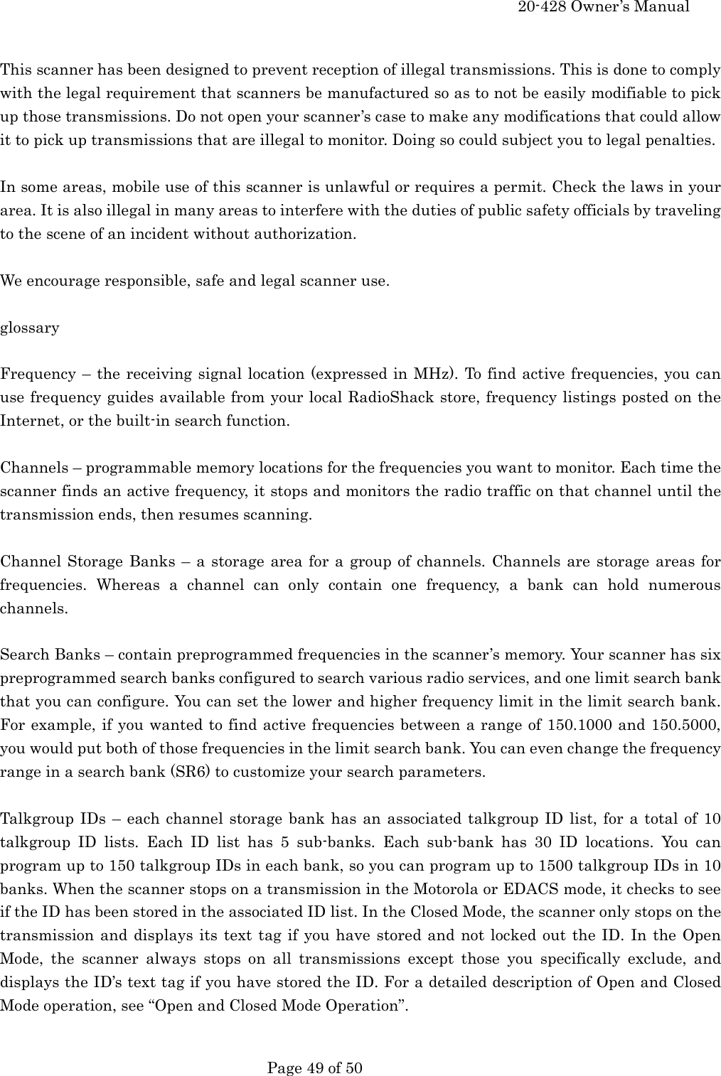     20-428 Owner&rsquo;s Manual   Page 49 of 50    This scanner has been designed to prevent reception of illegal transmissions. This is done to comply with the legal requirement that scanners be manufactured so as to not be easily modifiable to pick up those transmissions. Do not open your scanner&rsquo;s case to make any modifications that could allow it to pick up transmissions that are illegal to monitor. Doing so could subject you to legal penalties.  In some areas, mobile use of this scanner is unlawful or requires a permit. Check the laws in your area. It is also illegal in many areas to interfere with the duties of public safety officials by traveling to the scene of an incident without authorization.  We encourage responsible, safe and legal scanner use.  glossary  Frequency &ndash; the receiving signal location (expressed in MHz). To find active frequencies, you can use frequency guides available from your local RadioShack store, frequency listings posted on the Internet, or the built-in search function.  Channels &ndash; programmable memory locations for the frequencies you want to monitor. Each time the scanner finds an active frequency, it stops and monitors the radio traffic on that channel until the transmission ends, then resumes scanning.  Channel Storage Banks &ndash; a storage area for a group of channels. Channels are storage areas for frequencies. Whereas a channel can only contain one frequency, a bank can hold numerous channels.  Search Banks &ndash; contain preprogrammed frequencies in the scanner&rsquo;s memory. Your scanner has six preprogrammed search banks configured to search various radio services, and one limit search bank that you can configure. You can set the lower and higher frequency limit in the limit search bank. For example, if you wanted to find active frequencies between a range of 150.1000 and 150.5000, you would put both of those frequencies in the limit search bank. You can even change the frequency range in a search bank (SR6) to customize your search parameters.  Talkgroup IDs &ndash; each channel storage bank has an associated talkgroup ID list, for a total of 10 talkgroup ID lists. Each ID list has 5 sub-banks. Each sub-bank has 30 ID locations. You can program up to 150 talkgroup IDs in each bank, so you can program up to 1500 talkgroup IDs in 10 banks. When the scanner stops on a transmission in the Motorola or EDACS mode, it checks to see if the ID has been stored in the associated ID list. In the Closed Mode, the scanner only stops on the transmission and displays its text tag if you have stored and not locked out the ID. In the Open Mode, the scanner always stops on all transmissions except those you specifically exclude, and displays the ID&rsquo;s text tag if you have stored the ID. For a detailed description of Open and Closed Mode operation, see &ldquo;Open and Closed Mode Operation&rdquo;.  