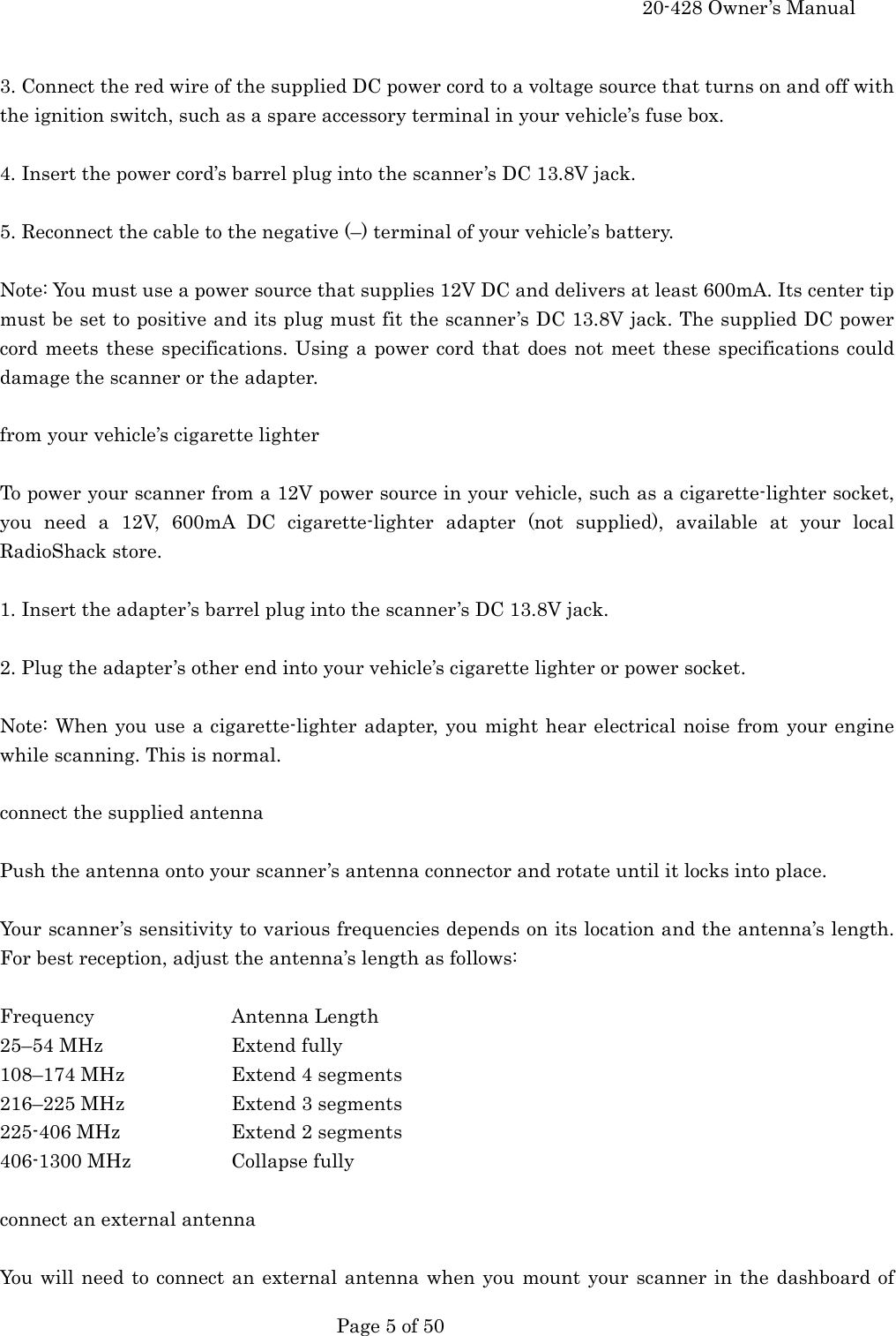     20-428 Owner&rsquo;s Manual   Page 5 of 50    3. Connect the red wire of the supplied DC power cord to a voltage source that turns on and off with the ignition switch, such as a spare accessory terminal in your vehicle&rsquo;s fuse box.  4. Insert the power cord&rsquo;s barrel plug into the scanner&rsquo;s DC 13.8V jack.  5. Reconnect the cable to the negative (&ndash;) terminal of your vehicle&rsquo;s battery.  Note: You must use a power source that supplies 12V DC and delivers at least 600mA. Its center tip must be set to positive and its plug must fit the scanner&rsquo;s DC 13.8V jack. The supplied DC power cord meets these specifications. Using a power cord that does not meet these specifications could damage the scanner or the adapter.  from your vehicle&rsquo;s cigarette lighter  To power your scanner from a 12V power source in your vehicle, such as a cigarette-lighter socket, you need a 12V, 600mA DC cigarette-lighter adapter (not supplied), available at your local RadioShack store.  1. Insert the adapter&rsquo;s barrel plug into the scanner&rsquo;s DC 13.8V jack.  2. Plug the adapter&rsquo;s other end into your vehicle&rsquo;s cigarette lighter or power socket.  Note: When you use a cigarette-lighter adapter, you might hear electrical noise from your engine while scanning. This is normal.  connect the supplied antenna  Push the antenna onto your scanner&rsquo;s antenna connector and rotate until it locks into place.  Your scanner&rsquo;s sensitivity to various frequencies depends on its location and the antenna&rsquo;s length. For best reception, adjust the antenna&rsquo;s length as follows:  Frequency   Antenna Length 25&ndash;54 MHz    Extend fully 108&ndash;174 MHz    Extend 4 segments 216&ndash;225 MHz    Extend 3 segments 225-406 MHz    Extend 2 segments 406-1300 MHz    Collapse fully  connect an external antenna  You will need to connect an external antenna when you mount your scanner in the dashboard of 