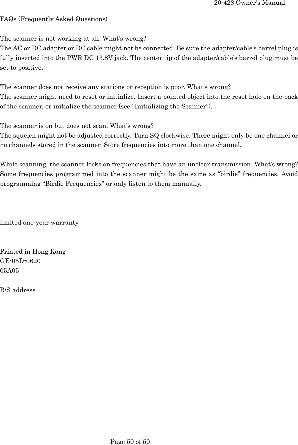     20-428 Owner&rsquo;s Manual   Page 50 of 50   FAQs (Frequently Asked Questions)  The scanner is not working at all. What&rsquo;s wrong? The AC or DC adapter or DC cable might not be connected. Be sure the adapter/cable&rsquo;s barrel plug is fully inserted into the PWR DC 13.8V jack. The center tip of the adapter/cable&rsquo;s barrel plug must be set to positive.  The scanner does not receive any stations or reception is poor. What&rsquo;s wrong? The scanner might need to reset or initialize. Insert a pointed object into the reset hole on the back of the scanner, or initialize the scanner (see &ldquo;Initializing the Scanner&rdquo;).  The scanner is on but does not scan. What&rsquo;s wrong? The squelch might not be adjusted correctly. Turn SQ clockwise. There might only be one channel or no channels stored in the scanner. Store frequencies into more than one channel.  While scanning, the scanner locks on frequencies that have an unclear transmission. What&rsquo;s wrong? Some frequencies programmed into the scanner might be the same as &ldquo;birdie&rdquo; frequencies. Avoid programming &ldquo;Birdie Frequencies&rdquo; or only listen to them manually.    limited one-year warranty   Printed in Hong Kong GE-05D-0620 05A05  R/S address  