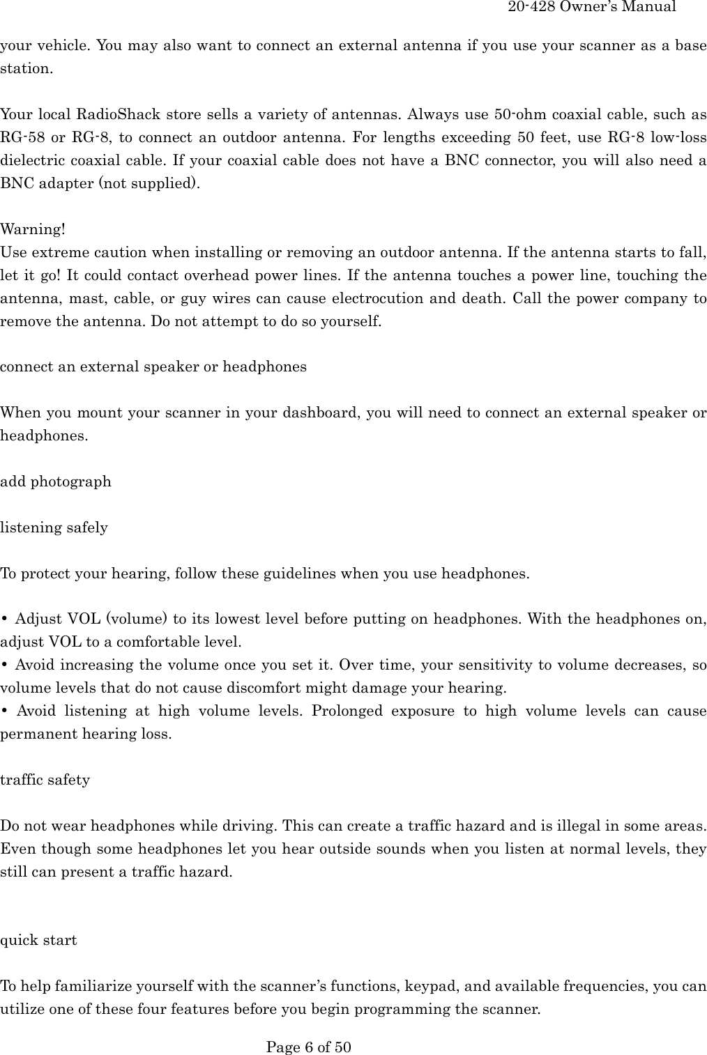     20-428 Owner&rsquo;s Manual   Page 6 of 50   your vehicle. You may also want to connect an external antenna if you use your scanner as a base station.  Your local RadioShack store sells a variety of antennas. Always use 50-ohm coaxial cable, such as RG-58 or RG-8, to connect an outdoor antenna. For lengths exceeding 50 feet, use RG-8 low-loss dielectric coaxial cable. If your coaxial cable does not have a BNC connector, you will also need a BNC adapter (not supplied).  Warning! Use extreme caution when installing or removing an outdoor antenna. If the antenna starts to fall, let it go! It could contact overhead power lines. If the antenna touches a power line, touching the antenna, mast, cable, or guy wires can cause electrocution and death. Call the power company to remove the antenna. Do not attempt to do so yourself.  connect an external speaker or headphones  When you mount your scanner in your dashboard, you will need to connect an external speaker or headphones.  add photograph  listening safely  To protect your hearing, follow these guidelines when you use headphones.  &bull;  Adjust VOL (volume) to its lowest level before putting on headphones. With the headphones on, adjust VOL to a comfortable level. &bull;  Avoid increasing the volume once you set it. Over time, your sensitivity to volume decreases, so volume levels that do not cause discomfort might damage your hearing. &bull; Avoid listening at high volume levels. Prolonged exposure to high volume levels can cause permanent hearing loss.  traffic safety  Do not wear headphones while driving. This can create a traffic hazard and is illegal in some areas. Even though some headphones let you hear outside sounds when you listen at normal levels, they still can present a traffic hazard.   quick start  To help familiarize yourself with the scanner&rsquo;s functions, keypad, and available frequencies, you can utilize one of these four features before you begin programming the scanner. 