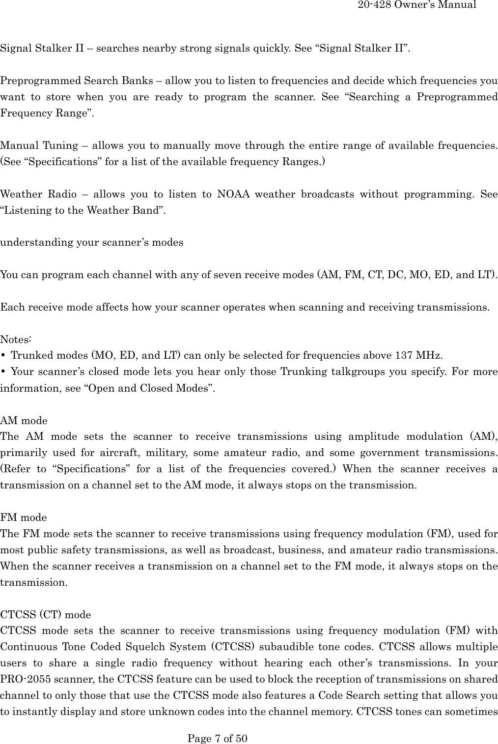     20-428 Owner&rsquo;s Manual   Page 7 of 50    Signal Stalker II &ndash; searches nearby strong signals quickly. See &ldquo;Signal Stalker II&rdquo;.  Preprogrammed Search Banks &ndash; allow you to listen to frequencies and decide which frequencies you want to store when you are ready to program the scanner. See &ldquo;Searching a Preprogrammed Frequency Range&rdquo;.  Manual Tuning &ndash; allows you to manually move through the entire range of available frequencies. (See &ldquo;Specifications&rdquo; for a list of the available frequency Ranges.)  Weather Radio &ndash; allows you to listen to NOAA weather broadcasts without programming. See &ldquo;Listening to the Weather Band&rdquo;.  understanding your scanner&rsquo;s modes  You can program each channel with any of seven receive modes (AM, FM, CT, DC, MO, ED, and LT).  Each receive mode affects how your scanner operates when scanning and receiving transmissions.  Notes: &bull;  Trunked modes (MO, ED, and LT) can only be selected for frequencies above 137 MHz. &bull; Your scanner&rsquo;s closed mode lets you hear only those Trunking talkgroups you specify. For more information, see &ldquo;Open and Closed Modes&rdquo;.  AM mode The AM mode sets the scanner to receive transmissions using amplitude modulation (AM), primarily used for aircraft, military, some amateur radio, and some government transmissions. (Refer to &ldquo;Specifications&rdquo; for a list of the frequencies covered.) When the scanner receives a transmission on a channel set to the AM mode, it always stops on the transmission.  FM mode The FM mode sets the scanner to receive transmissions using frequency modulation (FM), used for most public safety transmissions, as well as broadcast, business, and amateur radio transmissions. When the scanner receives a transmission on a channel set to the FM mode, it always stops on the transmission.  CTCSS (CT) mode CTCSS mode sets the scanner to receive transmissions using frequency modulation (FM) with Continuous Tone Coded Squelch System (CTCSS) subaudible tone codes. CTCSS allows multiple users to share a single radio frequency without hearing each other&rsquo;s transmissions. In your PRO-2055 scanner, the CTCSS feature can be used to block the reception of transmissions on shared channel to only those that use the CTCSS mode also features a Code Search setting that allows you to instantly display and store unknown codes into the channel memory. CTCSS tones can sometimes 