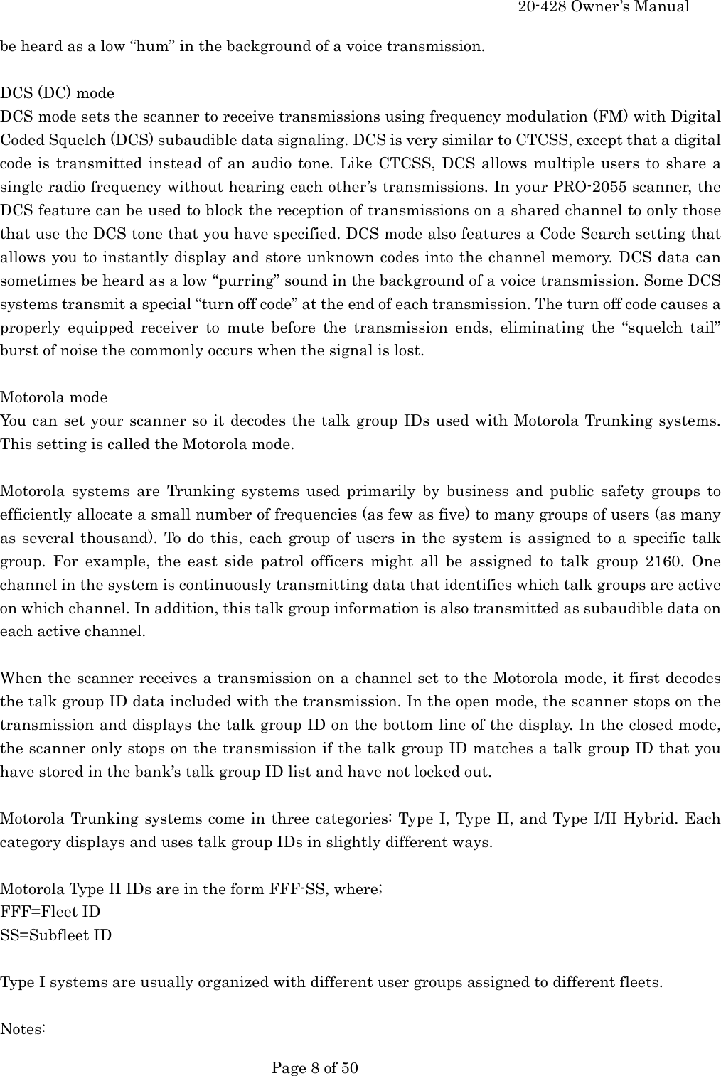     20-428 Owner&rsquo;s Manual   Page 8 of 50   be heard as a low &ldquo;hum&rdquo; in the background of a voice transmission.  DCS (DC) mode DCS mode sets the scanner to receive transmissions using frequency modulation (FM) with Digital Coded Squelch (DCS) subaudible data signaling. DCS is very similar to CTCSS, except that a digital code is transmitted instead of an audio tone. Like CTCSS, DCS allows multiple users to share a single radio frequency without hearing each other&rsquo;s transmissions. In your PRO-2055 scanner, the DCS feature can be used to block the reception of transmissions on a shared channel to only those that use the DCS tone that you have specified. DCS mode also features a Code Search setting that allows you to instantly display and store unknown codes into the channel memory. DCS data can sometimes be heard as a low &ldquo;purring&rdquo; sound in the background of a voice transmission. Some DCS systems transmit a special &ldquo;turn off code&rdquo; at the end of each transmission. The turn off code causes a properly equipped receiver to mute before the transmission ends, eliminating the &ldquo;squelch tail&rdquo; burst of noise the commonly occurs when the signal is lost.  Motorola mode You can set your scanner so it decodes the talk group IDs used with Motorola Trunking systems. This setting is called the Motorola mode.  Motorola systems are Trunking systems used primarily by business and public safety groups to efficiently allocate a small number of frequencies (as few as five) to many groups of users (as many as several thousand). To do this, each group of users in the system is assigned to a specific talk group. For example, the east side patrol officers might all be assigned to talk group 2160. One channel in the system is continuously transmitting data that identifies which talk groups are active on which channel. In addition, this talk group information is also transmitted as subaudible data on each active channel.  When the scanner receives a transmission on a channel set to the Motorola mode, it first decodes the talk group ID data included with the transmission. In the open mode, the scanner stops on the transmission and displays the talk group ID on the bottom line of the display. In the closed mode, the scanner only stops on the transmission if the talk group ID matches a talk group ID that you have stored in the bank&rsquo;s talk group ID list and have not locked out.  Motorola Trunking systems come in three categories: Type I, Type II, and Type I/II Hybrid. Each category displays and uses talk group IDs in slightly different ways.  Motorola Type II IDs are in the form FFF-SS, where; FFF=Fleet ID SS=Subfleet ID  Type I systems are usually organized with different user groups assigned to different fleets.  Notes: 