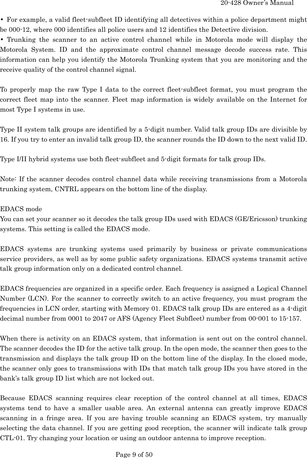     20-428 Owner&rsquo;s Manual   Page 9 of 50   &bull;  For example, a valid fleet-subfleet ID identifying all detectives within a police department might be 000-12, where 000 identifies all police users and 12 identifies the Detective division. &bull; Trunking the scanner to an active control channel while in Motorola mode will display the Motorola System. ID and the approximate control channel message decode success rate. This information can help you identify the Motorola Trunking system that you are monitoring and the receive quality of the control channel signal.  To properly map the raw Type I data to the correct fleet-subfleet format, you must program the correct fleet map into the scanner. Fleet map information is widely available on the Internet for most Type I systems in use.  Type II system talk groups are identified by a 5-digit number. Valid talk group IDs are divisible by 16. If you try to enter an invalid talk group ID, the scanner rounds the ID down to the next valid ID.  Type I/II hybrid systems use both fleet-subfleet and 5-digit formats for talk group IDs.  Note: If the scanner decodes control channel data while receiving transmissions from a Motorola trunking system, CNTRL appears on the bottom line of the display.  EDACS mode You can set your scanner so it decodes the talk group IDs used with EDACS (GE/Ericsson) trunking systems. This setting is called the EDACS mode.  EDACS systems are trunking systems used primarily by business or private communications service providers, as well as by some public safety organizations. EDACS systems transmit active talk group information only on a dedicated control channel.  EDACS frequencies are organized in a specific order. Each frequency is assigned a Logical Channel Number (LCN). For the scanner to correctly switch to an active frequency, you must program the frequencies in LCN order, starting with Memory 01. EDACS talk group IDs are entered as a 4-digit decimal number from 0001 to 2047 or AFS (Agency Fleet Subfleet) number from 00-001 to 15-157.  When there is activity on an EDACS system, that information is sent out on the control channel. The scanner decodes the ID for the active talk group. In the open mode, the scanner then goes to the transmission and displays the talk group ID on the bottom line of the display. In the closed mode, the scanner only goes to transmissions with IDs that match talk group IDs you have stored in the bank&rsquo;s talk group ID list which are not locked out.  Because EDACS scanning requires clear reception of the control channel at all times, EDACS systems tend to have a smaller usable area. An external antenna can greatly improve EDACS scanning in a fringe area. If you are having trouble scanning an EDACS system, try manually selecting the data channel. If you are getting good reception, the scanner will indicate talk group CTL-01. Try changing your location or using an outdoor antenna to improve reception. 