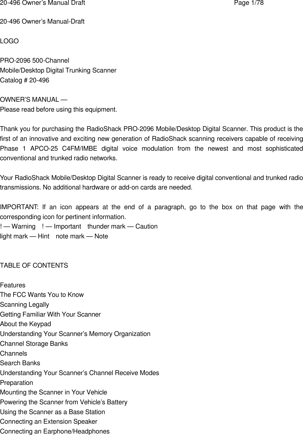 20-496 Owner&rsquo;s Manual Draft    Page 1/78 20-496 Owner&rsquo;s Manual-Draft  LOGO  PRO-2096 500-Channel Mobile/Desktop Digital Trunking Scanner Catalog # 20-496  OWNER&rsquo;S MANUAL &mdash; Please read before using this equipment.  Thank you for purchasing the RadioShack PRO-2096 Mobile/Desktop Digital Scanner. This product is the first of an innovative and exciting new generation of RadioShack scanning receivers capable of receiving Phase 1 APCO-25 C4FM/IMBE digital voice modulation from the newest and most sophisticated conventional and trunked radio networks.  Your RadioShack Mobile/Desktop Digital Scanner is ready to receive digital conventional and trunked radio transmissions. No additional hardware or add-on cards are needed.  IMPORTANT:  If an icon appears at the end of a paragraph, go to the box on that page with the corresponding icon for pertinent information. ! &mdash; Warning  ! &mdash; Important  thunder mark &mdash; Caution light mark &mdash; Hint  note mark &mdash; Note   TABLE OF CONTENTS  Features The FCC Wants You to Know Scanning Legally Getting Familiar With Your Scanner About the Keypad Understanding Your Scanner&rsquo;s Memory Organization Channel Storage Banks Channels Search Banks Understanding Your Scanner&rsquo;s Channel Receive Modes Preparation Mounting the Scanner in Your Vehicle Powering the Scanner from Vehicle&rsquo;s Battery Using the Scanner as a Base Station Connecting an Extension Speaker Connecting an Earphone/Headphones 