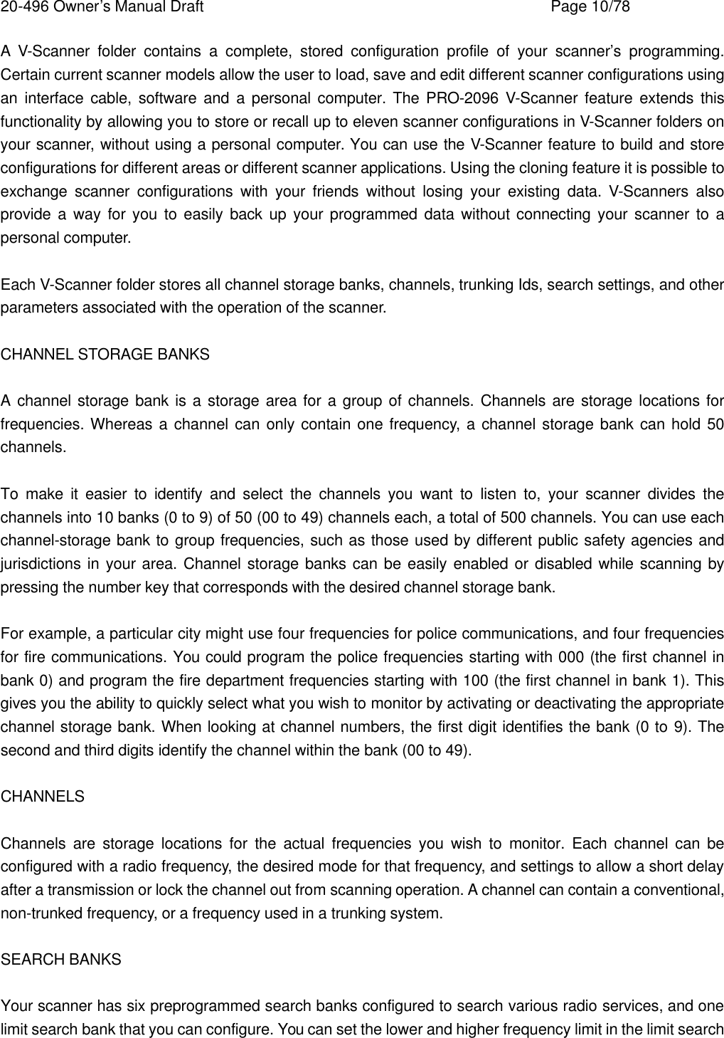 20-496 Owner&rsquo;s Manual Draft    Page 10/78 A V-Scanner folder contains a complete, stored configuration profile of your scanner&rsquo;s programming. Certain current scanner models allow the user to load, save and edit different scanner configurations using an interface cable, software and a personal computer. The PRO-2096 V-Scanner feature extends this functionality by allowing you to store or recall up to eleven scanner configurations in V-Scanner folders on your scanner, without using a personal computer. You can use the V-Scanner feature to build and store configurations for different areas or different scanner applications. Using the cloning feature it is possible to exchange scanner configurations with your friends without losing your existing data. V-Scanners also provide a way for you to easily back up your programmed data without connecting your scanner to a personal computer.  Each V-Scanner folder stores all channel storage banks, channels, trunking Ids, search settings, and other parameters associated with the operation of the scanner.  CHANNEL STORAGE BANKS  A channel storage bank is a storage area for a group of channels. Channels are storage locations for frequencies. Whereas a channel can only contain one frequency, a channel storage bank can hold 50 channels.  To make it easier to identify and select the channels you want to listen to, your scanner divides the channels into 10 banks (0 to 9) of 50 (00 to 49) channels each, a total of 500 channels. You can use each channel-storage bank to group frequencies, such as those used by different public safety agencies and jurisdictions in your area. Channel storage banks can be easily enabled or disabled while scanning by pressing the number key that corresponds with the desired channel storage bank.  For example, a particular city might use four frequencies for police communications, and four frequencies for fire communications. You could program the police frequencies starting with 000 (the first channel in bank 0) and program the fire department frequencies starting with 100 (the first channel in bank 1). This gives you the ability to quickly select what you wish to monitor by activating or deactivating the appropriate channel storage bank. When looking at channel numbers, the first digit identifies the bank (0 to 9). The second and third digits identify the channel within the bank (00 to 49).  CHANNELS  Channels are storage locations for the actual frequencies you wish to monitor. Each channel can be configured with a radio frequency, the desired mode for that frequency, and settings to allow a short delay after a transmission or lock the channel out from scanning operation. A channel can contain a conventional, non-trunked frequency, or a frequency used in a trunking system.  SEARCH BANKS  Your scanner has six preprogrammed search banks configured to search various radio services, and one limit search bank that you can configure. You can set the lower and higher frequency limit in the limit search 