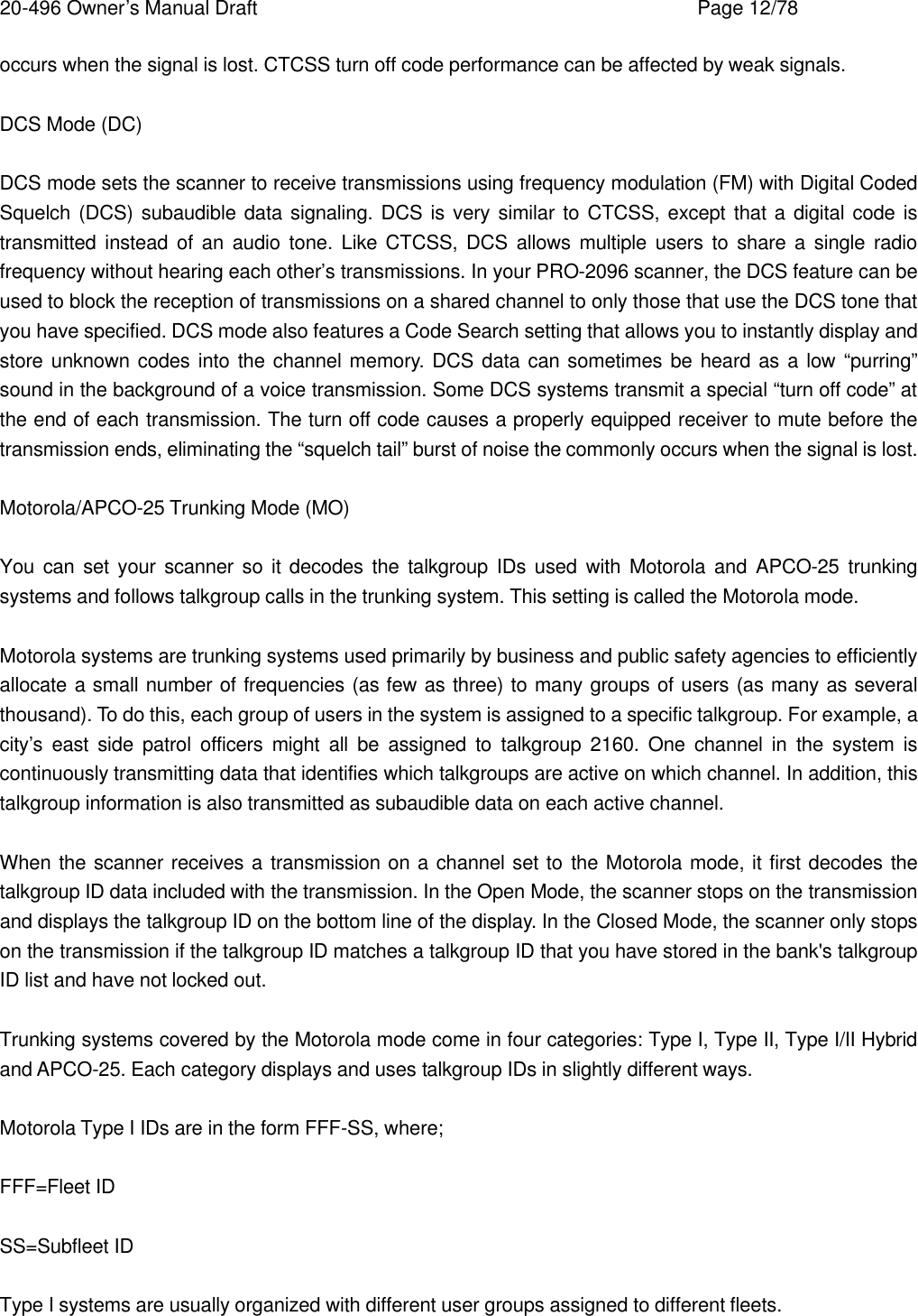 20-496 Owner&rsquo;s Manual Draft    Page 12/78 occurs when the signal is lost. CTCSS turn off code performance can be affected by weak signals.  DCS Mode (DC)  DCS mode sets the scanner to receive transmissions using frequency modulation (FM) with Digital Coded Squelch (DCS) subaudible data signaling. DCS is very similar to CTCSS, except that a digital code is transmitted instead of an audio tone. Like CTCSS, DCS allows multiple users to share a single radio frequency without hearing each other&rsquo;s transmissions. In your PRO-2096 scanner, the DCS feature can be used to block the reception of transmissions on a shared channel to only those that use the DCS tone that you have specified. DCS mode also features a Code Search setting that allows you to instantly display and store unknown codes into the channel memory. DCS data can sometimes be heard as a low &ldquo;purring&rdquo; sound in the background of a voice transmission. Some DCS systems transmit a special &ldquo;turn off code&rdquo; at the end of each transmission. The turn off code causes a properly equipped receiver to mute before the transmission ends, eliminating the &ldquo;squelch tail&rdquo; burst of noise the commonly occurs when the signal is lost.  Motorola/APCO-25 Trunking Mode (MO)  You can set your scanner so it decodes the talkgroup IDs used with Motorola and APCO-25 trunking systems and follows talkgroup calls in the trunking system. This setting is called the Motorola mode.  Motorola systems are trunking systems used primarily by business and public safety agencies to efficiently allocate a small number of frequencies (as few as three) to many groups of users (as many as several thousand). To do this, each group of users in the system is assigned to a specific talkgroup. For example, a city&rsquo;s east side patrol officers might all be assigned to talkgroup 2160. One channel in the system is continuously transmitting data that identifies which talkgroups are active on which channel. In addition, this talkgroup information is also transmitted as subaudible data on each active channel.  When the scanner receives a transmission on a channel set to the Motorola mode, it first decodes the talkgroup ID data included with the transmission. In the Open Mode, the scanner stops on the transmission and displays the talkgroup ID on the bottom line of the display. In the Closed Mode, the scanner only stops on the transmission if the talkgroup ID matches a talkgroup ID that you have stored in the bank's talkgroup ID list and have not locked out.  Trunking systems covered by the Motorola mode come in four categories: Type I, Type II, Type I/II Hybrid and APCO-25. Each category displays and uses talkgroup IDs in slightly different ways.  Motorola Type I IDs are in the form FFF-SS, where;  FFF=Fleet ID  SS=Subfleet ID  Type I systems are usually organized with different user groups assigned to different fleets. 