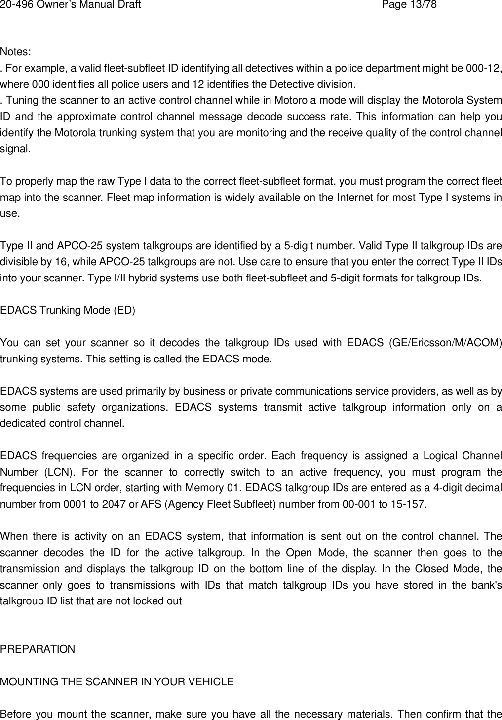 20-496 Owner&rsquo;s Manual Draft    Page 13/78  Notes: . For example, a valid fleet-subfleet ID identifying all detectives within a police department might be 000-12, where 000 identifies all police users and 12 identifies the Detective division. . Tuning the scanner to an active control channel while in Motorola mode will display the Motorola System ID and the approximate control channel message decode success rate. This information can help you identify the Motorola trunking system that you are monitoring and the receive quality of the control channel signal.  To properly map the raw Type I data to the correct fleet-subfleet format, you must program the correct fleet map into the scanner. Fleet map information is widely available on the Internet for most Type I systems in use.  Type II and APCO-25 system talkgroups are identified by a 5-digit number. Valid Type II talkgroup IDs are divisible by 16, while APCO-25 talkgroups are not. Use care to ensure that you enter the correct Type II IDs into your scanner. Type I/II hybrid systems use both fleet-subfleet and 5-digit formats for talkgroup IDs.  EDACS Trunking Mode (ED)  You can set your scanner so it decodes the talkgroup IDs used with EDACS (GE/Ericsson/M/ACOM) trunking systems. This setting is called the EDACS mode.  EDACS systems are used primarily by business or private communications service providers, as well as by some public safety organizations. EDACS systems transmit active talkgroup information only on a dedicated control channel.  EDACS frequencies are organized in a specific order. Each frequency is assigned a Logical Channel Number (LCN). For the scanner to correctly switch to an active frequency, you must program the frequencies in LCN order, starting with Memory 01. EDACS talkgroup IDs are entered as a 4-digit decimal number from 0001 to 2047 or AFS (Agency Fleet Subfleet) number from 00-001 to 15-157.  When there is activity on an EDACS system, that information is sent out on the control channel. The scanner decodes the ID for the active talkgroup. In the Open Mode, the scanner then goes to the transmission and displays the talkgroup ID on the bottom line of the display. In the Closed Mode, the scanner only goes to transmissions with IDs that match talkgroup IDs you have stored in the bank's talkgroup ID list that are not locked out   PREPARATION  MOUNTING THE SCANNER IN YOUR VEHICLE  Before you mount the scanner, make sure you have all the necessary materials. Then confirm that the 