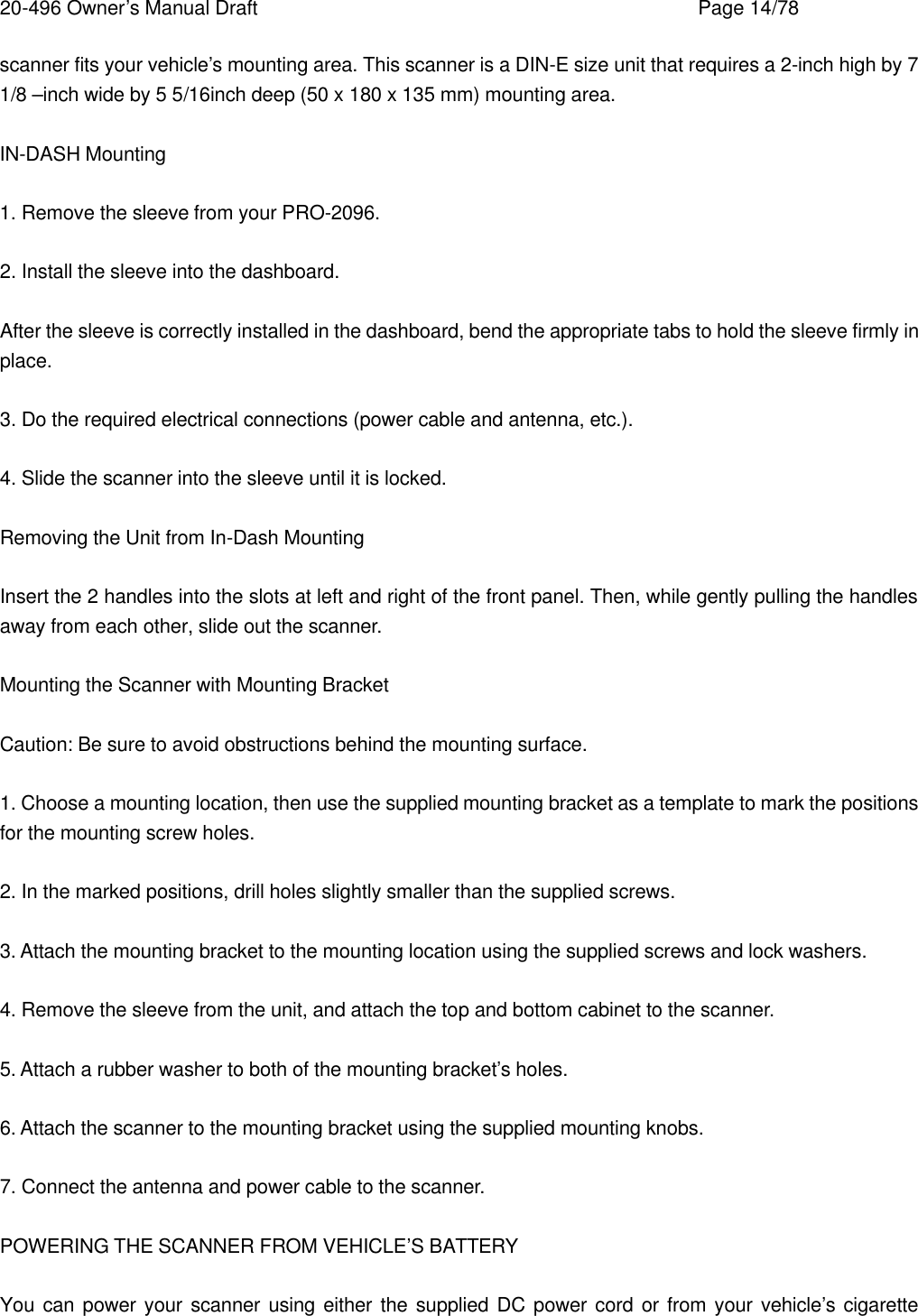 20-496 Owner&rsquo;s Manual Draft    Page 14/78 scanner fits your vehicle&rsquo;s mounting area. This scanner is a DIN-E size unit that requires a 2-inch high by 7 1/8 &ndash;inch wide by 5 5/16inch deep (50 x 180 x 135 mm) mounting area.  IN-DASH Mounting  1. Remove the sleeve from your PRO-2096.  2. Install the sleeve into the dashboard.  After the sleeve is correctly installed in the dashboard, bend the appropriate tabs to hold the sleeve firmly in place.  3. Do the required electrical connections (power cable and antenna, etc.).  4. Slide the scanner into the sleeve until it is locked.  Removing the Unit from In-Dash Mounting  Insert the 2 handles into the slots at left and right of the front panel. Then, while gently pulling the handles away from each other, slide out the scanner.  Mounting the Scanner with Mounting Bracket  Caution: Be sure to avoid obstructions behind the mounting surface.  1. Choose a mounting location, then use the supplied mounting bracket as a template to mark the positions for the mounting screw holes.  2. In the marked positions, drill holes slightly smaller than the supplied screws.  3. Attach the mounting bracket to the mounting location using the supplied screws and lock washers.  4. Remove the sleeve from the unit, and attach the top and bottom cabinet to the scanner.  5. Attach a rubber washer to both of the mounting bracket&rsquo;s holes.  6. Attach the scanner to the mounting bracket using the supplied mounting knobs.  7. Connect the antenna and power cable to the scanner.  POWERING THE SCANNER FROM VEHICLE&rsquo;S BATTERY  You can power your scanner using either the supplied DC power cord or from your vehicle&rsquo;s cigarette 