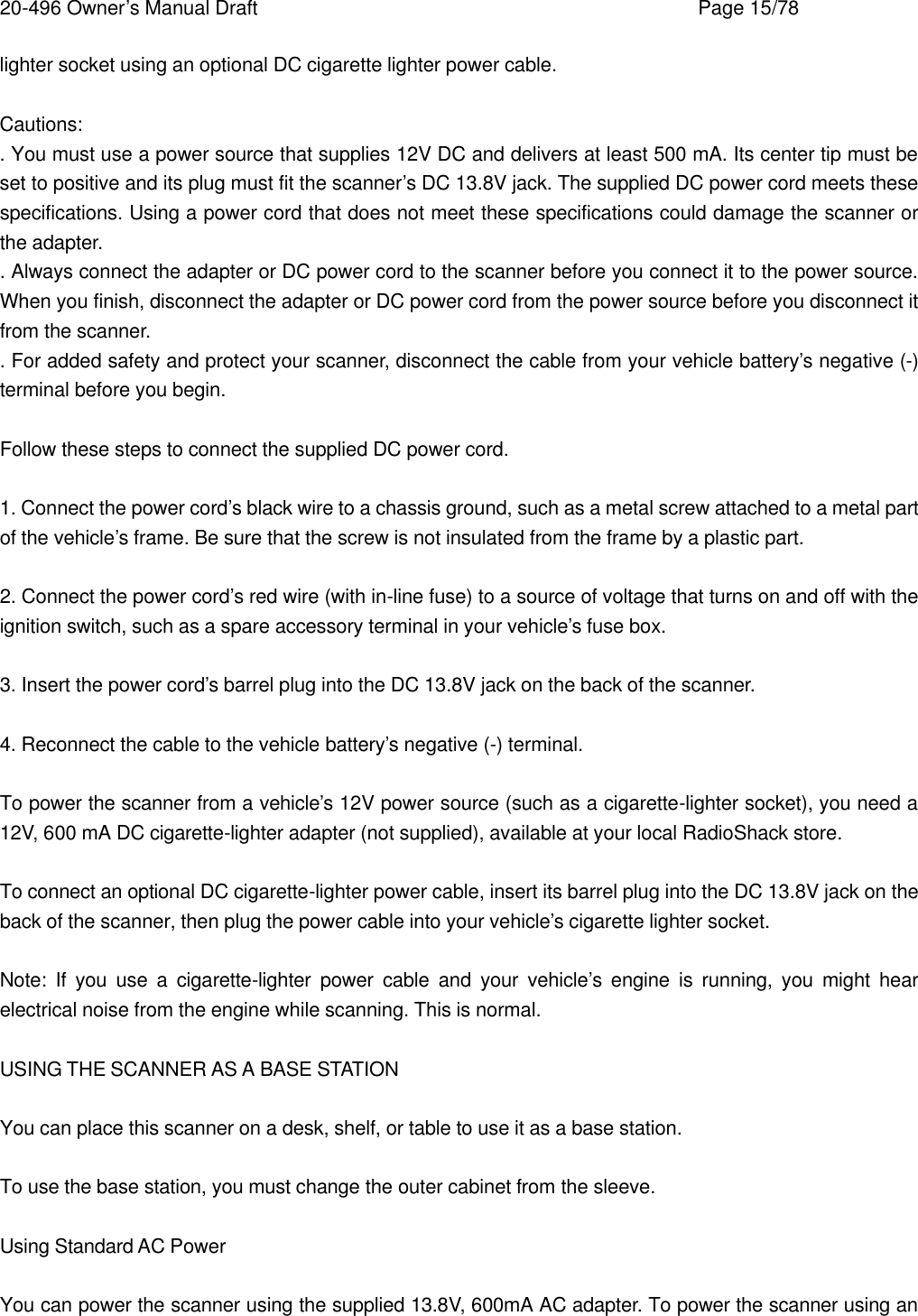 20-496 Owner&rsquo;s Manual Draft    Page 15/78 lighter socket using an optional DC cigarette lighter power cable.  Cautions: . You must use a power source that supplies 12V DC and delivers at least 500 mA. Its center tip must be set to positive and its plug must fit the scanner&rsquo;s DC 13.8V jack. The supplied DC power cord meets these specifications. Using a power cord that does not meet these specifications could damage the scanner or the adapter. . Always connect the adapter or DC power cord to the scanner before you connect it to the power source. When you finish, disconnect the adapter or DC power cord from the power source before you disconnect it from the scanner. . For added safety and protect your scanner, disconnect the cable from your vehicle battery&rsquo;s negative (-) terminal before you begin.  Follow these steps to connect the supplied DC power cord.  1. Connect the power cord&rsquo;s black wire to a chassis ground, such as a metal screw attached to a metal part of the vehicle&rsquo;s frame. Be sure that the screw is not insulated from the frame by a plastic part.  2. Connect the power cord&rsquo;s red wire (with in-line fuse) to a source of voltage that turns on and off with the ignition switch, such as a spare accessory terminal in your vehicle&rsquo;s fuse box.  3. Insert the power cord&rsquo;s barrel plug into the DC 13.8V jack on the back of the scanner.  4. Reconnect the cable to the vehicle battery&rsquo;s negative (-) terminal.  To power the scanner from a vehicle&rsquo;s 12V power source (such as a cigarette-lighter socket), you need a 12V, 600 mA DC cigarette-lighter adapter (not supplied), available at your local RadioShack store.  To connect an optional DC cigarette-lighter power cable, insert its barrel plug into the DC 13.8V jack on the back of the scanner, then plug the power cable into your vehicle&rsquo;s cigarette lighter socket.  Note: If you use a cigarette-lighter power cable and your vehicle&rsquo;s engine is running, you might hear electrical noise from the engine while scanning. This is normal.  USING THE SCANNER AS A BASE STATION  You can place this scanner on a desk, shelf, or table to use it as a base station.  To use the base station, you must change the outer cabinet from the sleeve.  Using Standard AC Power  You can power the scanner using the supplied 13.8V, 600mA AC adapter. To power the scanner using an 