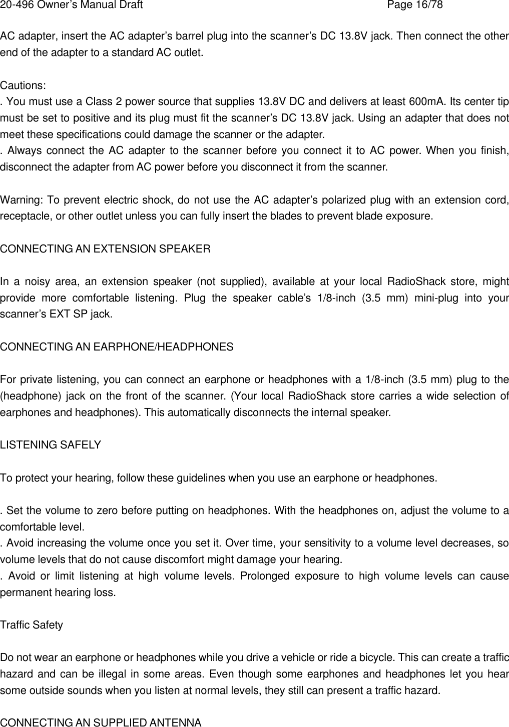 20-496 Owner&rsquo;s Manual Draft    Page 16/78 AC adapter, insert the AC adapter&rsquo;s barrel plug into the scanner&rsquo;s DC 13.8V jack. Then connect the other end of the adapter to a standard AC outlet.  Cautions: . You must use a Class 2 power source that supplies 13.8V DC and delivers at least 600mA. Its center tip must be set to positive and its plug must fit the scanner&rsquo;s DC 13.8V jack. Using an adapter that does not meet these specifications could damage the scanner or the adapter. . Always connect the AC adapter to the scanner before you connect it to AC power. When you finish, disconnect the adapter from AC power before you disconnect it from the scanner.  Warning: To prevent electric shock, do not use the AC adapter&rsquo;s polarized plug with an extension cord, receptacle, or other outlet unless you can fully insert the blades to prevent blade exposure.  CONNECTING AN EXTENSION SPEAKER  In a noisy area, an extension speaker (not supplied), available at your local RadioShack store, might provide more comfortable listening. Plug the speaker cable&rsquo;s 1/8-inch (3.5 mm) mini-plug into your scanner&rsquo;s EXT SP jack.  CONNECTING AN EARPHONE/HEADPHONES  For private listening, you can connect an earphone or headphones with a 1/8-inch (3.5 mm) plug to the (headphone) jack on the front of the scanner. (Your local RadioShack store carries a wide selection of earphones and headphones). This automatically disconnects the internal speaker.  LISTENING SAFELY  To protect your hearing, follow these guidelines when you use an earphone or headphones.  . Set the volume to zero before putting on headphones. With the headphones on, adjust the volume to a comfortable level. . Avoid increasing the volume once you set it. Over time, your sensitivity to a volume level decreases, so volume levels that do not cause discomfort might damage your hearing. .  Avoid or limit listening at high volume levels. Prolonged exposure to high volume levels can cause permanent hearing loss.  Traffic Safety  Do not wear an earphone or headphones while you drive a vehicle or ride a bicycle. This can create a traffic hazard and can be illegal in some areas. Even though some earphones and headphones let you hear some outside sounds when you listen at normal levels, they still can present a traffic hazard.  CONNECTING AN SUPPLIED ANTENNA 