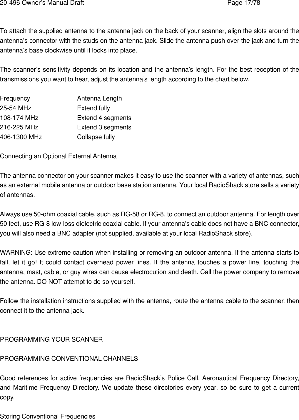 20-496 Owner&rsquo;s Manual Draft    Page 17/78  To attach the supplied antenna to the antenna jack on the back of your scanner, align the slots around the antenna&rsquo;s connector with the studs on the antenna jack. Slide the antenna push over the jack and turn the antenna&rsquo;s base clockwise until it locks into place.  The scanner&rsquo;s sensitivity depends on its location and the antenna&rsquo;s length. For the best reception of the transmissions you want to hear, adjust the antenna&rsquo;s length according to the chart below.  Frequency    Antenna Length 25-54 MHz    Extend fully 108-174 MHz    Extend 4 segments 216-225 MHz    Extend 3 segments 406-1300 MHz    Collapse fully  Connecting an Optional External Antenna  The antenna connector on your scanner makes it easy to use the scanner with a variety of antennas, such as an external mobile antenna or outdoor base station antenna. Your local RadioShack store sells a variety of antennas.  Always use 50-ohm coaxial cable, such as RG-58 or RG-8, to connect an outdoor antenna. For length over 50 feet, use RG-8 low-loss dielectric coaxial cable. If your antenna&rsquo;s cable does not have a BNC connector, you will also need a BNC adapter (not supplied, available at your local RadioShack store).  WARNING: Use extreme caution when installing or removing an outdoor antenna. If the antenna starts to fall, let it go! It could contact overhead power lines. If the antenna touches a power line, touching the antenna, mast, cable, or guy wires can cause electrocution and death. Call the power company to remove the antenna. DO NOT attempt to do so yourself.  Follow the installation instructions supplied with the antenna, route the antenna cable to the scanner, then connect it to the antenna jack.   PROGRAMMING YOUR SCANNER  PROGRAMMING CONVENTIONAL CHANNELS  Good references for active frequencies are RadioShack&rsquo;s Police Call, Aeronautical Frequency Directory, and Maritime Frequency Directory. We update these directories every year, so be sure to get a current copy.  Storing Conventional Frequencies  