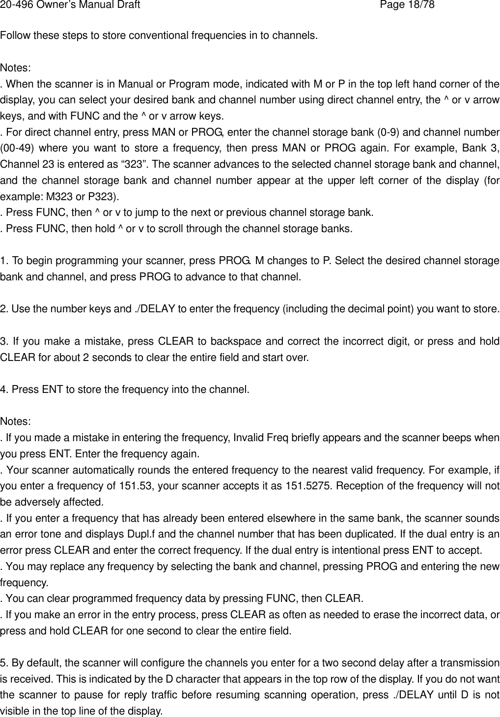 20-496 Owner&rsquo;s Manual Draft    Page 18/78 Follow these steps to store conventional frequencies in to channels.  Notes: . When the scanner is in Manual or Program mode, indicated with M or P in the top left hand corner of the display, you can select your desired bank and channel number using direct channel entry, the ^ or v arrow keys, and with FUNC and the ^ or v arrow keys. . For direct channel entry, press MAN or PROG, enter the channel storage bank (0-9) and channel number (00-49) where you want to store a frequency, then press MAN or PROG again. For example, Bank 3, Channel 23 is entered as &ldquo;323&rdquo;. The scanner advances to the selected channel storage bank and channel, and the channel storage bank and channel number appear at the upper left corner of the display (for example: M323 or P323). . Press FUNC, then ^ or v to jump to the next or previous channel storage bank. . Press FUNC, then hold ^ or v to scroll through the channel storage banks.  1. To begin programming your scanner, press PROG. M changes to P. Select the desired channel storage bank and channel, and press PROG to advance to that channel.  2. Use the number keys and ./DELAY to enter the frequency (including the decimal point) you want to store.  3. If you make a mistake, press CLEAR to backspace and correct the incorrect digit, or press and hold CLEAR for about 2 seconds to clear the entire field and start over.  4. Press ENT to store the frequency into the channel.  Notes: . If you made a mistake in entering the frequency, Invalid Freq briefly appears and the scanner beeps when you press ENT. Enter the frequency again. . Your scanner automatically rounds the entered frequency to the nearest valid frequency. For example, if you enter a frequency of 151.53, your scanner accepts it as 151.5275. Reception of the frequency will not be adversely affected. . If you enter a frequency that has already been entered elsewhere in the same bank, the scanner sounds an error tone and displays Dupl.f and the channel number that has been duplicated. If the dual entry is an error press CLEAR and enter the correct frequency. If the dual entry is intentional press ENT to accept. . You may replace any frequency by selecting the bank and channel, pressing PROG and entering the new frequency. . You can clear programmed frequency data by pressing FUNC, then CLEAR. . If you make an error in the entry process, press CLEAR as often as needed to erase the incorrect data, or press and hold CLEAR for one second to clear the entire field.  5. By default, the scanner will configure the channels you enter for a two second delay after a transmission is received. This is indicated by the D character that appears in the top row of the display. If you do not want the scanner to pause for reply traffic before resuming scanning operation, press ./DELAY until D is not visible in the top line of the display. 