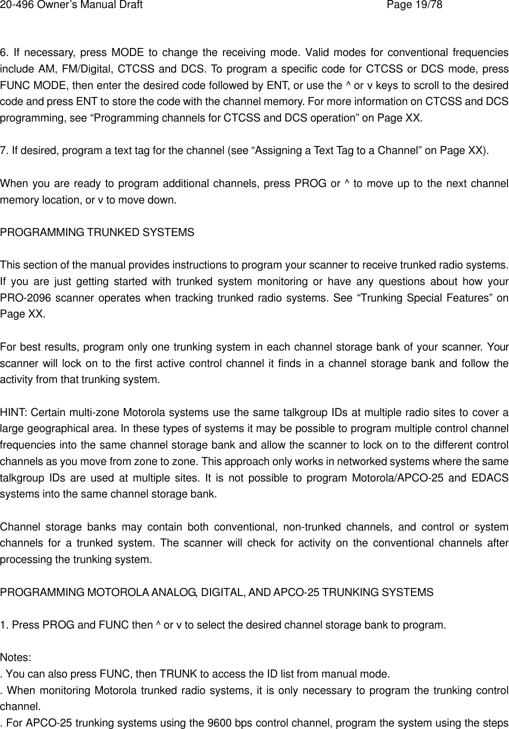 20-496 Owner&rsquo;s Manual Draft    Page 19/78  6. If necessary, press MODE to change the receiving mode. Valid modes for conventional frequencies include AM, FM/Digital, CTCSS and DCS. To program a specific code for CTCSS or DCS mode, press FUNC MODE, then enter the desired code followed by ENT, or use the ^ or v keys to scroll to the desired code and press ENT to store the code with the channel memory. For more information on CTCSS and DCS programming, see &ldquo;Programming channels for CTCSS and DCS operation&rdquo; on Page XX.  7. If desired, program a text tag for the channel (see &ldquo;Assigning a Text Tag to a Channel&rdquo; on Page XX).  When you are ready to program additional channels, press PROG or ^ to move up to the next channel memory location, or v to move down.  PROGRAMMING TRUNKED SYSTEMS  This section of the manual provides instructions to program your scanner to receive trunked radio systems. If you are just getting started with trunked system monitoring or have any questions about how your PRO-2096 scanner operates when tracking trunked radio systems. See &ldquo;Trunking Special Features&rdquo; on Page XX.  For best results, program only one trunking system in each channel storage bank of your scanner. Your scanner will lock on to the first active control channel it finds in a channel storage bank and follow the activity from that trunking system.  HINT: Certain multi-zone Motorola systems use the same talkgroup IDs at multiple radio sites to cover a large geographical area. In these types of systems it may be possible to program multiple control channel frequencies into the same channel storage bank and allow the scanner to lock on to the different control channels as you move from zone to zone. This approach only works in networked systems where the same talkgroup IDs are used at multiple sites. It is not possible to program Motorola/APCO-25 and EDACS systems into the same channel storage bank.  Channel storage banks may contain both conventional, non-trunked channels,  and control or system channels for a trunked system. The scanner will check for activity on the conventional channels after processing the trunking system.  PROGRAMMING MOTOROLA ANALOG, DIGITAL, AND APCO-25 TRUNKING SYSTEMS  1. Press PROG and FUNC then ^ or v to select the desired channel storage bank to program.  Notes: . You can also press FUNC, then TRUNK to access the ID list from manual mode. . When monitoring Motorola trunked radio systems, it is only necessary to program the trunking control channel. . For APCO-25 trunking systems using the 9600 bps control channel, program the system using the steps 