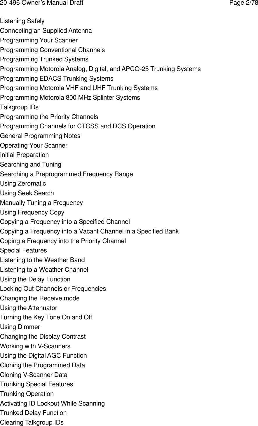 20-496 Owner&rsquo;s Manual Draft    Page 2/78 Listening Safely Connecting an Supplied Antenna Programming Your Scanner Programming Conventional Channels Programming Trunked Systems Programming Motorola Analog, Digital, and APCO-25 Trunking Systems Programming EDACS Trunking Systems Programming Motorola VHF and UHF Trunking Systems Programming Motorola 800 MHz Splinter Systems Talkgroup IDs Programming the Priority Channels Programming Channels for CTCSS and DCS Operation General Programming Notes Operating Your Scanner Initial Preparation Searching and Tuning Searching a Preprogrammed Frequency Range Using Zeromatic Using Seek Search Manually Tuning a Frequency Using Frequency Copy Copying a Frequency into a Specified Channel Copying a Frequency into a Vacant Channel in a Specified Bank Coping a Frequency into the Priority Channel Special Features Listening to the Weather Band Listening to a Weather Channel Using the Delay Function Locking Out Channels or Frequencies Changing the Receive mode Using the Attenuator Turning the Key Tone On and Off Using Dimmer Changing the Display Contrast Working with V-Scanners Using the Digital AGC Function Cloning the Programmed Data Cloning V-Scanner Data Trunking Special Features Trunking Operation Activating ID Lockout While Scanning Trunked Delay Function Clearing Talkgroup IDs 