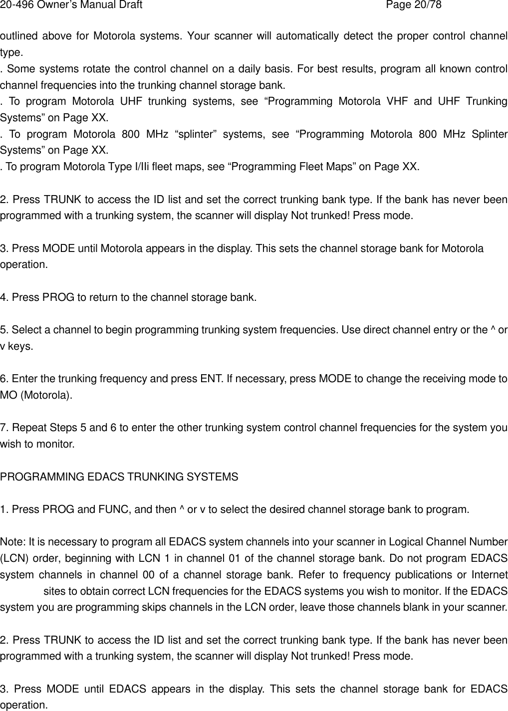 20-496 Owner&rsquo;s Manual Draft    Page 20/78 outlined above for Motorola systems. Your scanner will automatically detect the proper control channel type. . Some systems rotate the control channel on a daily basis. For best results, program all known control channel frequencies into the trunking channel storage bank. .  To program Motorola UHF trunking systems, see &ldquo;Programming Motorola VHF and UHF Trunking Systems&rdquo; on Page XX. .  To program Motorola 800 MHz &ldquo;splinter&rdquo; systems, see &ldquo;Programming Motorola 800 MHz Splinter Systems&rdquo; on Page XX. . To program Motorola Type I/IIi fleet maps, see &ldquo;Programming Fleet Maps&rdquo; on Page XX.  2. Press TRUNK to access the ID list and set the correct trunking bank type. If the bank has never been programmed with a trunking system, the scanner will display Not trunked! Press mode.  3. Press MODE until Motorola appears in the display. This sets the channel storage bank for Motorola operation.  4. Press PROG to return to the channel storage bank.  5. Select a channel to begin programming trunking system frequencies. Use direct channel entry or the ^ or v keys.  6. Enter the trunking frequency and press ENT. If necessary, press MODE to change the receiving mode to MO (Motorola).  7. Repeat Steps 5 and 6 to enter the other trunking system control channel frequencies for the system you wish to monitor.  PROGRAMMING EDACS TRUNKING SYSTEMS  1. Press PROG and FUNC, and then ^ or v to select the desired channel storage bank to program.  Note: It is necessary to program all EDACS system channels into your scanner in Logical Channel Number (LCN) order, beginning with LCN 1 in channel 01 of the channel storage bank. Do not program EDACS system channels in channel 00 of a channel storage bank. Refer to frequency publications or Internet  sites to obtain correct LCN frequencies for the EDACS systems you wish to monitor. If the EDACS system you are programming skips channels in the LCN order, leave those channels blank in your scanner.  2. Press TRUNK to access the ID list and set the correct trunking bank type. If the bank has never been programmed with a trunking system, the scanner will display Not trunked! Press mode.  3. Press MODE until EDACS appears in the display. This sets the channel storage bank for EDACS operation.  