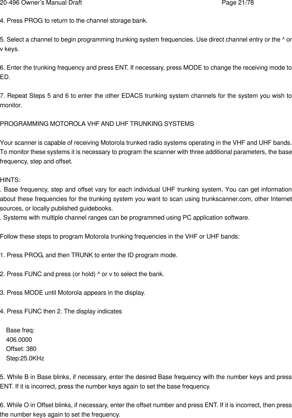20-496 Owner&rsquo;s Manual Draft    Page 21/78 4. Press PROG to return to the channel storage bank.  5. Select a channel to begin programming trunking system frequencies. Use direct channel entry or the ^ or v keys.  6. Enter the trunking frequency and press ENT. If necessary, press MODE to change the receiving mode to ED.  7. Repeat Steps 5 and 6 to enter the other EDACS trunking system channels for the system you wish to monitor.  PROGRAMMING MOTOROLA VHF AND UHF TRUNKING SYSTEMS  Your scanner is capable of receiving Motorola trunked radio systems operating in the VHF and UHF bands. To monitor these systems it is necessary to program the scanner with three additional parameters, the base frequency, step and offset.  HINTS: . Base frequency, step and offset vary for each individual UHF trunking system. You can get information about these frequencies for the trunking system you want to scan using trunkscanner.com, other Internet sources, or locally published guidebooks. . Systems with multiple channel ranges can be programmed using PC application software.  Follow these steps to program Motorola trunking frequencies in the VHF or UHF bands:  1. Press PROG, and then TRUNK to enter the ID program mode.  2. Press FUNC and press (or hold) ^ or v to select the bank.  3. Press MODE until Motorola appears in the display.  4. Press FUNC then 2. The display indicates  Base freq: 406.0000 Offset: 380 Step:25.0KHz  5. While B in Base blinks, if necessary, enter the desired Base frequency with the number keys and press ENT. If it is incorrect, press the number keys again to set the base frequency.  6. While O in Offset blinks, if necessary, enter the offset number and press ENT. If it is incorrect, then press the number keys again to set the frequency. 