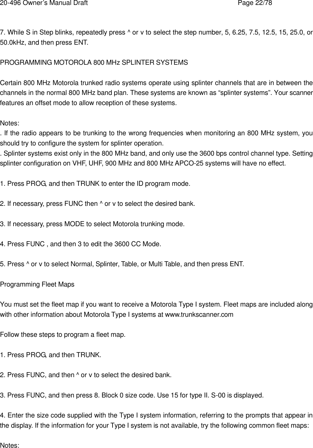 20-496 Owner&rsquo;s Manual Draft    Page 22/78  7. While S in Step blinks, repeatedly press ^ or v to select the step number, 5, 6.25, 7.5, 12.5, 15, 25.0, or 50.0kHz, and then press ENT.  PROGRAMMING MOTOROLA 800 MHz SPLINTER SYSTEMS  Certain 800 MHz Motorola trunked radio systems operate using splinter channels that are in between the channels in the normal 800 MHz band plan. These systems are known as &ldquo;splinter systems&rdquo;. Your scanner features an offset mode to allow reception of these systems.  Notes: . If the radio appears to be trunking to the wrong frequencies when monitoring an 800 MHz system, you should try to configure the system for splinter operation. . Splinter systems exist only in the 800 MHz band, and only use the 3600 bps control channel type. Setting splinter configuration on VHF, UHF, 900 MHz and 800 MHz APCO-25 systems will have no effect.  1. Press PROG, and then TRUNK to enter the ID program mode.  2. If necessary, press FUNC then ^ or v to select the desired bank.  3. If necessary, press MODE to select Motorola trunking mode.  4. Press FUNC , and then 3 to edit the 3600 CC Mode.  5. Press ^ or v to select Normal, Splinter, Table, or Multi Table, and then press ENT.  Programming Fleet Maps  You must set the fleet map if you want to receive a Motorola Type I system. Fleet maps are included along with other information about Motorola Type I systems at www.trunkscanner.com  Follow these steps to program a fleet map.  1. Press PROG, and then TRUNK.  2. Press FUNC, and then ^ or v to select the desired bank.  3. Press FUNC, and then press 8. Block 0 size code. Use 15 for type II. S-00 is displayed.  4. Enter the size code supplied with the Type I system information, referring to the prompts that appear in the display. If the information for your Type I system is not available, try the following common fleet maps:  Notes: 