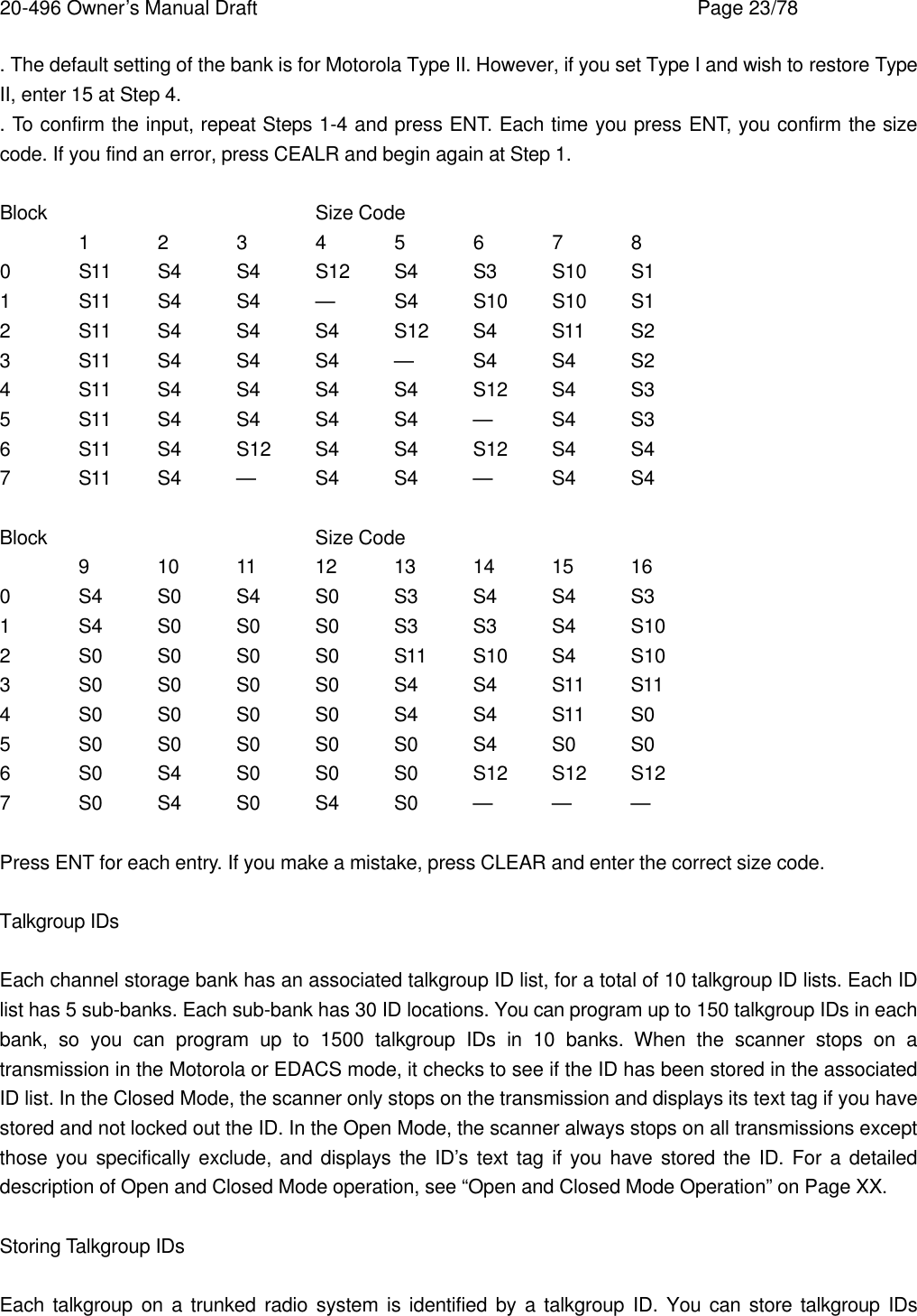 20-496 Owner&rsquo;s Manual Draft    Page 23/78 . The default setting of the bank is for Motorola Type II. However, if you set Type I and wish to restore Type II, enter 15 at Step 4. . To confirm the input, repeat Steps 1-4 and press ENT. Each time you press ENT, you confirm the size code. If you find an error, press CEALR and begin again at Step 1.  Block    Size Code 1 2 3 4 5 6 7 8 0 S11 S4 S4 S12 S4 S3 S10 S1 1 S11 S4 S4 &mdash;    S4 S10 S10 S1 2 S11 S4 S4 S4 S12 S4 S11 S2 3 S11 S4 S4 S4 &mdash; S4 S4 S2 4 S11 S4 S4 S4 S4 S12 S4 S3 5 S11 S4 S4 S4 S4 &mdash; S4 S3 6 S11 S4 S12 S4 S4 S12 S4 S4 7 S11 S4 &mdash; S4 S4 &mdash;    S4 S4  Block    Size Code 9 10 11 12 13 14 15 16 0 S4 S0 S4 S0 S3 S4 S4 S3 1 S4 S0 S0 S0 S3 S3 S4 S10 2 S0 S0 S0 S0 S11 S10 S4 S10 3 S0 S0 S0 S0 S4 S4 S11 S11 4 S0 S0 S0 S0 S4 S4 S11 S0 5 S0 S0 S0 S0 S0 S4 S0 S0 6 S0 S4 S0 S0 S0 S12 S12 S12 7 S0 S4 S0 S4 S0 &mdash; &mdash; &mdash;  Press ENT for each entry. If you make a mistake, press CLEAR and enter the correct size code.  Talkgroup IDs  Each channel storage bank has an associated talkgroup ID list, for a total of 10 talkgroup ID lists. Each ID list has 5 sub-banks. Each sub-bank has 30 ID locations. You can program up to 150 talkgroup IDs in each bank, so you can program up to 1500 talkgroup IDs in 10 banks. When the scanner stops on a transmission in the Motorola or EDACS mode, it checks to see if the ID has been stored in the associated ID list. In the Closed Mode, the scanner only stops on the transmission and displays its text tag if you have stored and not locked out the ID. In the Open Mode, the scanner always stops on all transmissions except those you specifically exclude, and displays the ID&rsquo;s text tag if you have stored the ID. For a detailed description of Open and Closed Mode operation, see &ldquo;Open and Closed Mode Operation&rdquo; on Page XX.  Storing Talkgroup IDs  Each talkgroup on a trunked radio system is identified by a talkgroup ID. You can store talkgroup IDs 