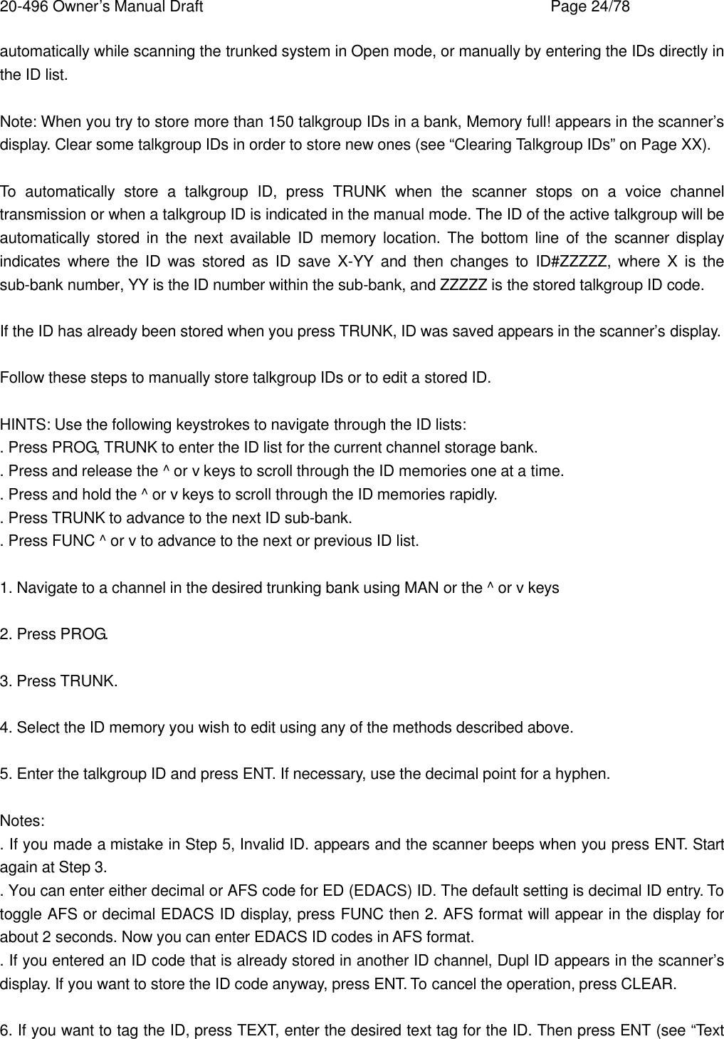 20-496 Owner&rsquo;s Manual Draft    Page 24/78 automatically while scanning the trunked system in Open mode, or manually by entering the IDs directly in the ID list.  Note: When you try to store more than 150 talkgroup IDs in a bank, Memory full! appears in the scanner&rsquo;s display. Clear some talkgroup IDs in order to store new ones (see &ldquo;Clearing Talkgroup IDs&rdquo; on Page XX).  To automatically store a talkgroup ID, press TRUNK when the scanner stops on a voice channel transmission or when a talkgroup ID is indicated in the manual mode. The ID of the active talkgroup will be automatically stored in the next available ID memory location. The bottom line of the scanner display indicates where the ID was stored as ID save X-YY and then changes to ID#ZZZZZ, where X is the sub-bank number, YY is the ID number within the sub-bank, and ZZZZZ is the stored talkgroup ID code.  If the ID has already been stored when you press TRUNK, ID was saved appears in the scanner&rsquo;s display.  Follow these steps to manually store talkgroup IDs or to edit a stored ID.  HINTS: Use the following keystrokes to navigate through the ID lists: . Press PROG, TRUNK to enter the ID list for the current channel storage bank. . Press and release the ^ or v keys to scroll through the ID memories one at a time. . Press and hold the ^ or v keys to scroll through the ID memories rapidly. . Press TRUNK to advance to the next ID sub-bank. . Press FUNC ^ or v to advance to the next or previous ID list.  1. Navigate to a channel in the desired trunking bank using MAN or the ^ or v keys  2. Press PROG.  3. Press TRUNK.  4. Select the ID memory you wish to edit using any of the methods described above.  5. Enter the talkgroup ID and press ENT. If necessary, use the decimal point for a hyphen.  Notes: . If you made a mistake in Step 5, Invalid ID. appears and the scanner beeps when you press ENT. Start again at Step 3. . You can enter either decimal or AFS code for ED (EDACS) ID. The default setting is decimal ID entry. To toggle AFS or decimal EDACS ID display, press FUNC then 2. AFS format will appear in the display for about 2 seconds. Now you can enter EDACS ID codes in AFS format. . If you entered an ID code that is already stored in another ID channel, Dupl ID appears in the scanner&rsquo;s display. If you want to store the ID code anyway, press ENT. To cancel the operation, press CLEAR.  6. If you want to tag the ID, press TEXT, enter the desired text tag for the ID. Then press ENT (see &ldquo;Text 