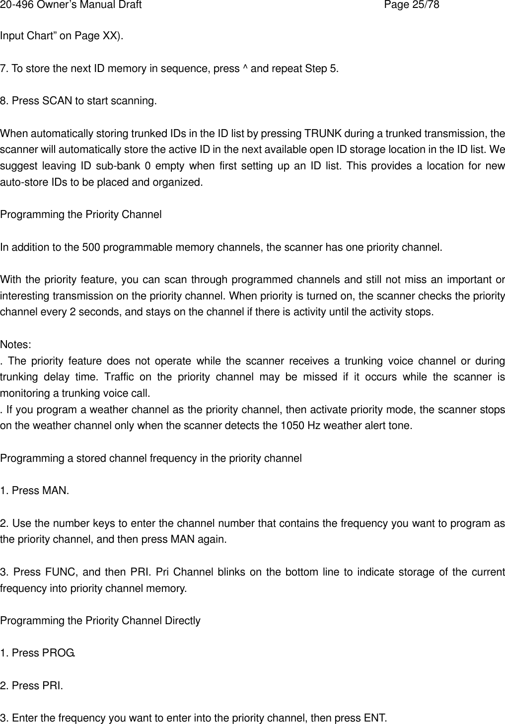 20-496 Owner&rsquo;s Manual Draft    Page 25/78 Input Chart&rdquo; on Page XX).  7. To store the next ID memory in sequence, press ^ and repeat Step 5.  8. Press SCAN to start scanning.  When automatically storing trunked IDs in the ID list by pressing TRUNK during a trunked transmission, the scanner will automatically store the active ID in the next available open ID storage location in the ID list. We suggest leaving ID sub-bank 0 empty when first setting up an ID list. This provides a location for new auto-store IDs to be placed and organized.  Programming the Priority Channel  In addition to the 500 programmable memory channels, the scanner has one priority channel.  With the priority feature, you can scan through programmed channels and still not miss an important or interesting transmission on the priority channel. When priority is turned on, the scanner checks the priority channel every 2 seconds, and stays on the channel if there is activity until the activity stops.  Notes: .  The priority feature does not operate while the scanner receives a trunking voice channel or during trunking  delay time. Traffic on the priority channel may be missed if it occurs while the scanner is monitoring a trunking voice call. . If you program a weather channel as the priority channel, then activate priority mode, the scanner stops on the weather channel only when the scanner detects the 1050 Hz weather alert tone.  Programming a stored channel frequency in the priority channel  1. Press MAN.  2. Use the number keys to enter the channel number that contains the frequency you want to program as the priority channel, and then press MAN again.  3. Press FUNC, and then PRI. Pri Channel blinks on the bottom line to indicate storage of the current frequency into priority channel memory.  Programming the Priority Channel Directly  1. Press PROG.  2. Press PRI.  3. Enter the frequency you want to enter into the priority channel, then press ENT. 