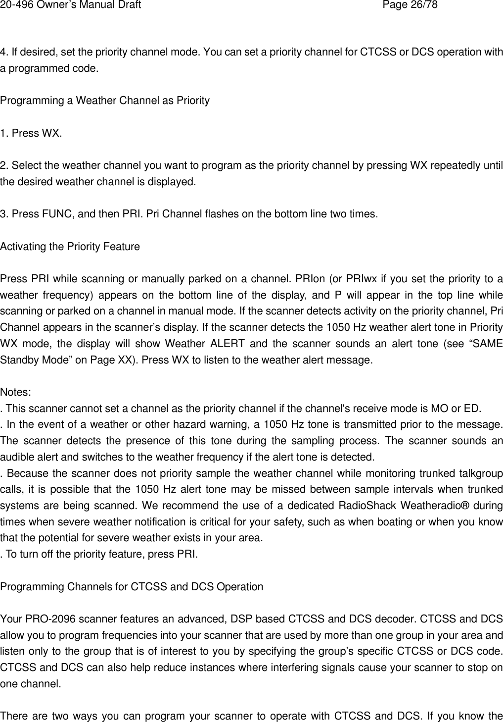 20-496 Owner&rsquo;s Manual Draft    Page 26/78  4. If desired, set the priority channel mode. You can set a priority channel for CTCSS or DCS operation with a programmed code.  Programming a Weather Channel as Priority  1. Press WX.  2. Select the weather channel you want to program as the priority channel by pressing WX repeatedly until the desired weather channel is displayed.  3. Press FUNC, and then PRI. Pri Channel flashes on the bottom line two times.  Activating the Priority Feature  Press PRI while scanning or manually parked on a channel. PRIon (or PRIwx if you set the priority to a weather frequency) appears on the bottom line of the display, and P will appear in the top line while scanning or parked on a channel in manual mode. If the scanner detects activity on the priority channel, Pri Channel appears in the scanner&rsquo;s display. If the scanner detects the 1050 Hz weather alert tone in Priority WX mode, the display will show Weather ALERT and the scanner sounds an alert tone (see &ldquo;SAME Standby Mode&rdquo; on Page XX). Press WX to listen to the weather alert message.  Notes: . This scanner cannot set a channel as the priority channel if the channel's receive mode is MO or ED. . In the event of a weather or other hazard warning, a 1050 Hz tone is transmitted prior to the message. The scanner detects the presence of this tone during the sampling process. The scanner sounds an audible alert and switches to the weather frequency if the alert tone is detected. . Because the scanner does not priority sample the weather channel while monitoring trunked talkgroup calls, it is possible that the 1050 Hz alert tone may be missed between sample intervals when trunked systems are being scanned. We recommend the use of a dedicated RadioShack Weatheradio&reg; during times when severe weather notification is critical for your safety, such as when boating or when you know that the potential for severe weather exists in your area. . To turn off the priority feature, press PRI.  Programming Channels for CTCSS and DCS Operation  Your PRO-2096 scanner features an advanced, DSP based CTCSS and DCS decoder. CTCSS and DCS allow you to program frequencies into your scanner that are used by more than one group in your area and listen only to the group that is of interest to you by specifying the group&rsquo;s specific CTCSS or DCS code. CTCSS and DCS can also help reduce instances where interfering signals cause your scanner to stop on one channel.  There are two ways you can program your scanner to operate with CTCSS and DCS. If you know the 