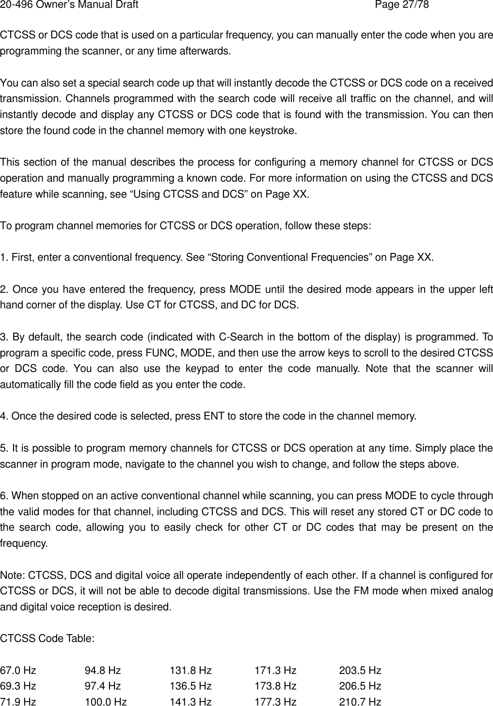20-496 Owner&rsquo;s Manual Draft    Page 27/78 CTCSS or DCS code that is used on a particular frequency, you can manually enter the code when you are programming the scanner, or any time afterwards.  You can also set a special search code up that will instantly decode the CTCSS or DCS code on a received transmission. Channels programmed with the search code will receive all traffic on the channel, and will instantly decode and display any CTCSS or DCS code that is found with the transmission. You can then store the found code in the channel memory with one keystroke.  This section of the manual describes the process for configuring a memory channel for CTCSS or DCS operation and manually programming a known code. For more information on using the CTCSS and DCS feature while scanning, see &ldquo;Using CTCSS and DCS&rdquo; on Page XX.  To program channel memories for CTCSS or DCS operation, follow these steps:  1. First, enter a conventional frequency. See &ldquo;Storing Conventional Frequencies&rdquo; on Page XX.  2. Once you have entered the frequency, press MODE until the desired mode appears in the upper left hand corner of the display. Use CT for CTCSS, and DC for DCS.  3. By default, the search code (indicated with C-Search in the bottom of the display) is programmed. To program a specific code, press FUNC, MODE, and then use the arrow keys to scroll to the desired CTCSS or DCS code. You can also use the keypad to enter the code manually. Note that the scanner will automatically fill the code field as you enter the code.  4. Once the desired code is selected, press ENT to store the code in the channel memory.  5. It is possible to program memory channels for CTCSS or DCS operation at any time. Simply place the scanner in program mode, navigate to the channel you wish to change, and follow the steps above.  6. When stopped on an active conventional channel while scanning, you can press MODE to cycle through the valid modes for that channel, including CTCSS and DCS. This will reset any stored CT or DC code to the search code, allowing you to easily check for other CT or DC codes that may be present on the frequency.  Note: CTCSS, DCS and digital voice all operate independently of each other. If a channel is configured for CTCSS or DCS, it will not be able to decode digital transmissions. Use the FM mode when mixed analog and digital voice reception is desired.  CTCSS Code Table:  67.0 Hz    94.8 Hz    131.8 Hz   171.3 Hz   203.5 Hz 69.3 Hz    97.4 Hz    136.5 Hz   173.8 Hz   206.5 Hz 71.9 Hz    100.0 Hz   141.3 Hz   177.3 Hz   210.7 Hz 