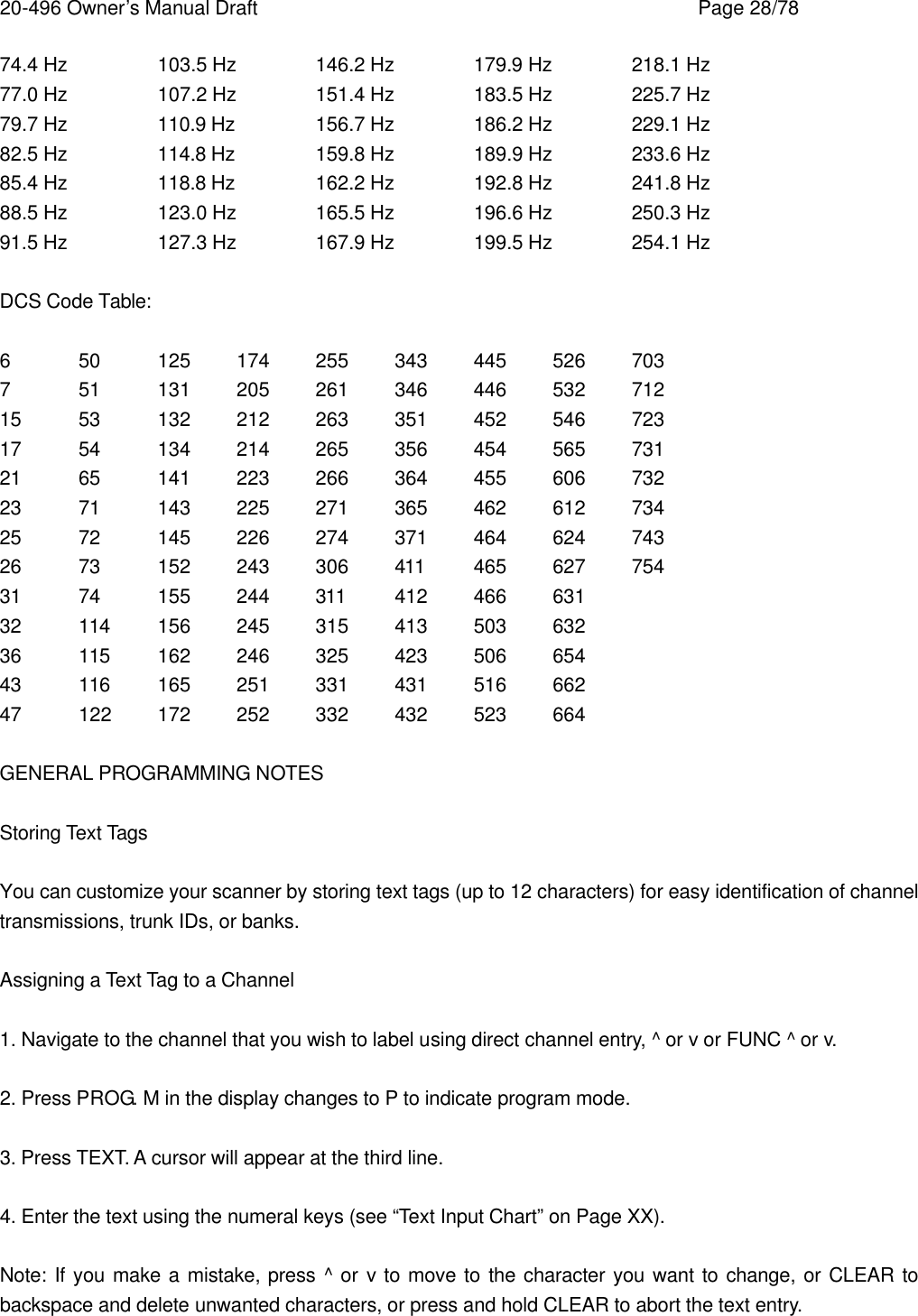 20-496 Owner&rsquo;s Manual Draft    Page 28/78 74.4 Hz    103.5 Hz   146.2 Hz   179.9 Hz   218.1 Hz 77.0 Hz    107.2 Hz   151.4 Hz   183.5 Hz   225.7 Hz 79.7 Hz    110.9 Hz   156.7 Hz   186.2 Hz   229.1 Hz 82.5 Hz    114.8 Hz   159.8 Hz   189.9 Hz   233.6 Hz 85.4 Hz    118.8 Hz   162.2 Hz   192.8 Hz   241.8 Hz 88.5 Hz    123.0 Hz   165.5 Hz   196.6 Hz   250.3 Hz 91.5 Hz    127.3 Hz   167.9 Hz   199.5 Hz   254.1 Hz  DCS Code Table:  6 50 125 174 255 343 445 526 703 7 51 131 205 261 346 446 532 712 15 53 132 212 263 351 452 546 723 17 54 134 214 265 356 454 565 731 21 65 141 223 266 364 455 606 732 23 71 143 225 271 365 462 612 734 25 72 145 226 274 371 464 624 743 26 73 152 243 306 411 465 627 754 31 74 155 244 311 412 466 631 32 114 156 245 315 413 503 632 36 115 162 246 325 423 506 654 43 116 165 251 331 431 516 662 47 122 172 252 332 432 523 664  GENERAL PROGRAMMING NOTES  Storing Text Tags  You can customize your scanner by storing text tags (up to 12 characters) for easy identification of channel transmissions, trunk IDs, or banks.  Assigning a Text Tag to a Channel  1. Navigate to the channel that you wish to label using direct channel entry, ^ or v or FUNC ^ or v.  2. Press PROG. M in the display changes to P to indicate program mode.  3. Press TEXT. A cursor will appear at the third line.  4. Enter the text using the numeral keys (see &ldquo;Text Input Chart&rdquo; on Page XX).  Note: If you make a mistake, press ^ or v to move to the character you want to change, or CLEAR to backspace and delete unwanted characters, or press and hold CLEAR to abort the text entry. 