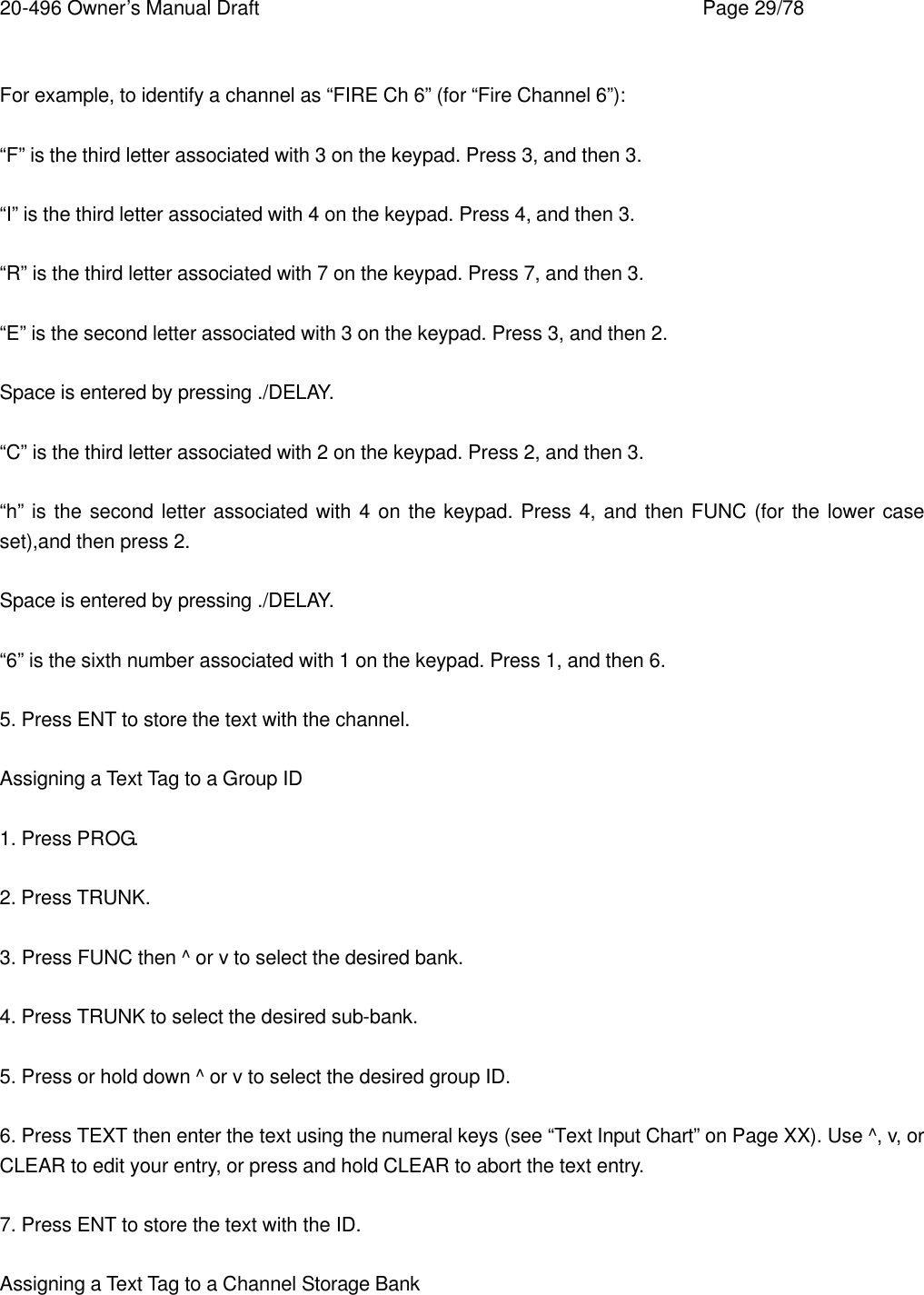 20-496 Owner&rsquo;s Manual Draft    Page 29/78  For example, to identify a channel as &ldquo;FIRE Ch 6&rdquo; (for &ldquo;Fire Channel 6&rdquo;):  &ldquo;F&rdquo; is the third letter associated with 3 on the keypad. Press 3, and then 3.  &ldquo;I&rdquo; is the third letter associated with 4 on the keypad. Press 4, and then 3.  &ldquo;R&rdquo; is the third letter associated with 7 on the keypad. Press 7, and then 3.  &ldquo;E&rdquo; is the second letter associated with 3 on the keypad. Press 3, and then 2.  Space is entered by pressing ./DELAY.  &ldquo;C&rdquo; is the third letter associated with 2 on the keypad. Press 2, and then 3.  &ldquo;h&rdquo; is the second letter associated with 4 on the keypad. Press 4, and then FUNC (for the lower case set),and then press 2.  Space is entered by pressing ./DELAY.  &ldquo;6&rdquo; is the sixth number associated with 1 on the keypad. Press 1, and then 6.  5. Press ENT to store the text with the channel.  Assigning a Text Tag to a Group ID  1. Press PROG.  2. Press TRUNK.  3. Press FUNC then ^ or v to select the desired bank.  4. Press TRUNK to select the desired sub-bank.  5. Press or hold down ^ or v to select the desired group ID.  6. Press TEXT then enter the text using the numeral keys (see &ldquo;Text Input Chart&rdquo; on Page XX). Use ^, v, or CLEAR to edit your entry, or press and hold CLEAR to abort the text entry.  7. Press ENT to store the text with the ID.  Assigning a Text Tag to a Channel Storage Bank  
