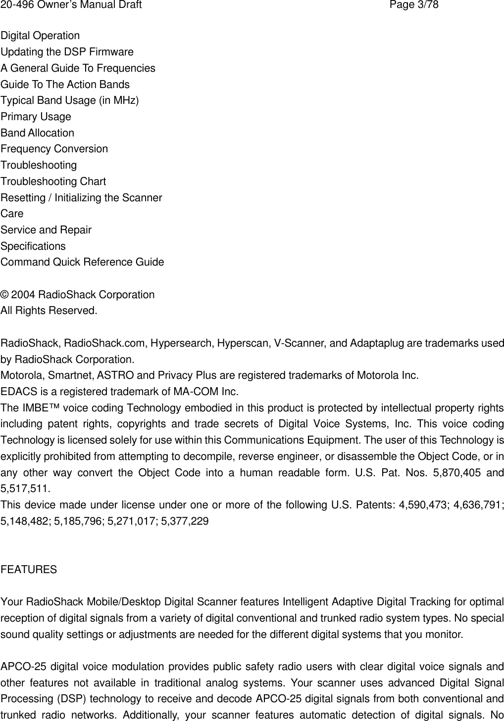 20-496 Owner&rsquo;s Manual Draft    Page 3/78 Digital Operation Updating the DSP Firmware A General Guide To Frequencies Guide To The Action Bands Typical Band Usage (in MHz) Primary Usage Band Allocation Frequency Conversion Troubleshooting Troubleshooting Chart Resetting / Initializing the Scanner Care Service and Repair Specifications Command Quick Reference Guide  &copy; 2004 RadioShack Corporation All Rights Reserved.  RadioShack, RadioShack.com, Hypersearch, Hyperscan, V-Scanner, and Adaptaplug are trademarks used by RadioShack Corporation. Motorola, Smartnet, ASTRO and Privacy Plus are registered trademarks of Motorola Inc. EDACS is a registered trademark of MA-COM Inc. The IMBE&trade; voice coding Technology embodied in this product is protected by intellectual property rights including patent rights, copyrights and trade secrets of Digital Voice Systems, Inc. This voice coding Technology is licensed solely for use within this Communications Equipment. The user of this Technology is explicitly prohibited from attempting to decompile, reverse engineer, or disassemble the Object Code, or in any other way convert the Object Code into a human readable form. U.S. Pat. Nos. 5,870,405 and 5,517,511. This device made under license under one or more of the following U.S. Patents: 4,590,473; 4,636,791; 5,148,482; 5,185,796; 5,271,017; 5,377,229   FEATURES  Your RadioShack Mobile/Desktop Digital Scanner features Intelligent Adaptive Digital Tracking for optimal reception of digital signals from a variety of digital conventional and trunked radio system types. No special sound quality settings or adjustments are needed for the different digital systems that you monitor.  APCO-25 digital voice modulation provides public safety radio users with clear digital voice signals and other features not available in traditional analog systems. Your scanner uses advanced Digital Signal Processing (DSP) technology to receive and decode APCO-25 digital signals from both conventional and trunked radio networks. Additionally, your scanner features automatic detection of digital signals. No 