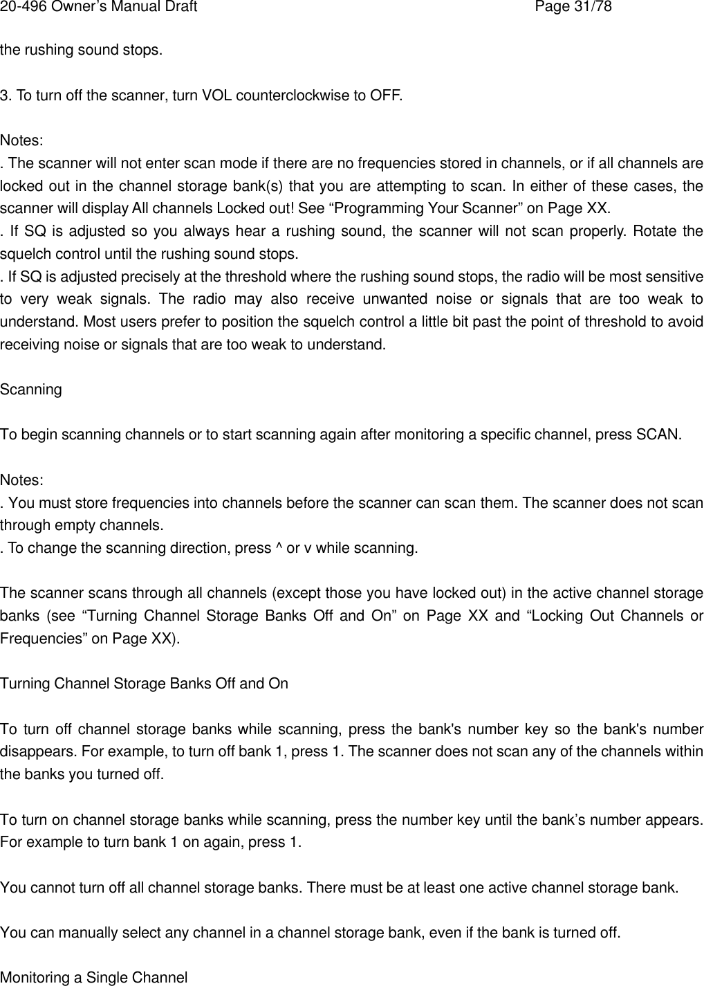 20-496 Owner&rsquo;s Manual Draft    Page 31/78 the rushing sound stops.  3. To turn off the scanner, turn VOL counterclockwise to OFF.  Notes: . The scanner will not enter scan mode if there are no frequencies stored in channels, or if all channels are locked out in the channel storage bank(s) that you are attempting to scan. In either of these cases, the scanner will display All channels Locked out! See &ldquo;Programming Your Scanner&rdquo; on Page XX. . If SQ is adjusted so you always hear a rushing sound, the scanner will not scan properly. Rotate the squelch control until the rushing sound stops. . If SQ is adjusted precisely at the threshold where the rushing sound stops, the radio will be most sensitive to very weak signals. The radio may also receive unwanted noise or signals that are too weak to understand. Most users prefer to position the squelch control a little bit past the point of threshold to avoid receiving noise or signals that are too weak to understand.  Scanning  To begin scanning channels or to start scanning again after monitoring a specific channel, press SCAN.  Notes: . You must store frequencies into channels before the scanner can scan them. The scanner does not scan through empty channels. . To change the scanning direction, press ^ or v while scanning.  The scanner scans through all channels (except those you have locked out) in the active channel storage banks (see &ldquo;Turning Channel Storage Banks Off and On&rdquo; on Page XX and &ldquo;Locking Out Channels or Frequencies&rdquo; on Page XX).  Turning Channel Storage Banks Off and On  To turn off channel storage banks while scanning, press the bank's number key so the bank's number disappears. For example, to turn off bank 1, press 1. The scanner does not scan any of the channels within the banks you turned off.  To turn on channel storage banks while scanning, press the number key until the bank&rsquo;s number appears. For example to turn bank 1 on again, press 1.  You cannot turn off all channel storage banks. There must be at least one active channel storage bank.  You can manually select any channel in a channel storage bank, even if the bank is turned off.  Monitoring a Single Channel  