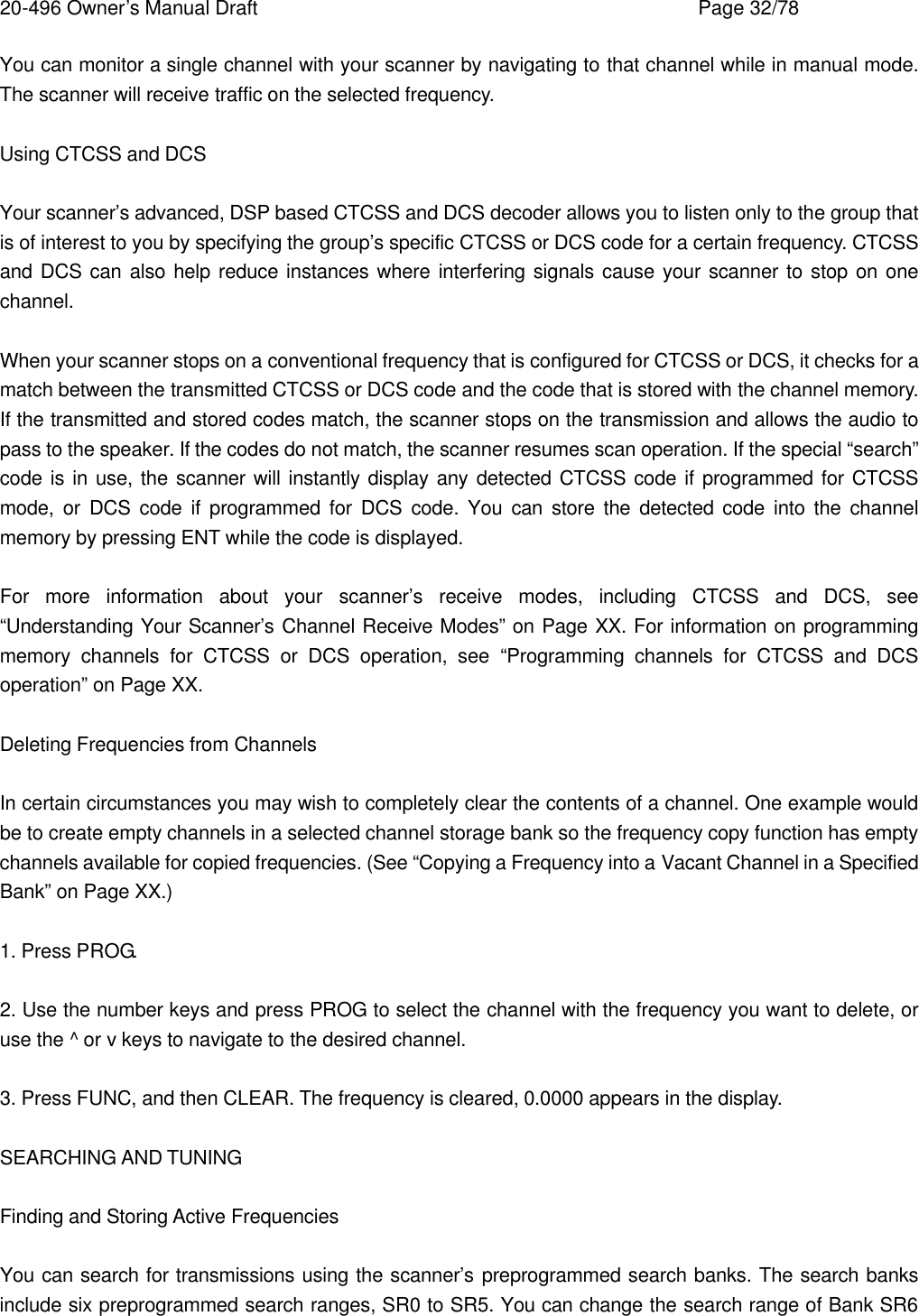 20-496 Owner&rsquo;s Manual Draft    Page 32/78 You can monitor a single channel with your scanner by navigating to that channel while in manual mode. The scanner will receive traffic on the selected frequency.  Using CTCSS and DCS  Your scanner&rsquo;s advanced, DSP based CTCSS and DCS decoder allows you to listen only to the group that is of interest to you by specifying the group&rsquo;s specific CTCSS or DCS code for a certain frequency. CTCSS and DCS can also help reduce instances where interfering signals cause your scanner to stop on one channel.  When your scanner stops on a conventional frequency that is configured for CTCSS or DCS, it checks for a match between the transmitted CTCSS or DCS code and the code that is stored with the channel memory. If the transmitted and stored codes match, the scanner stops on the transmission and allows the audio to pass to the speaker. If the codes do not match, the scanner resumes scan operation. If the special &ldquo;search&rdquo; code is in use, the scanner will instantly display any detected CTCSS code if programmed for CTCSS mode, or DCS code if programmed for DCS code. You can store the detected code into the channel memory by pressing ENT while the code is displayed.  For more information about your scanner&rsquo;s receive modes, including CTCSS and DCS, see &ldquo;Understanding Your Scanner&rsquo;s Channel Receive Modes&rdquo; on Page XX. For information on programming memory channels for CTCSS or DCS operation, see &ldquo;Programming channels for CTCSS and DCS operation&rdquo; on Page XX.  Deleting Frequencies from Channels  In certain circumstances you may wish to completely clear the contents of a channel. One example would be to create empty channels in a selected channel storage bank so the frequency copy function has empty channels available for copied frequencies. (See &ldquo;Copying a Frequency into a Vacant Channel in a Specified Bank&rdquo; on Page XX.)  1. Press PROG.  2. Use the number keys and press PROG to select the channel with the frequency you want to delete, or use the ^ or v keys to navigate to the desired channel.  3. Press FUNC, and then CLEAR. The frequency is cleared, 0.0000 appears in the display.  SEARCHING AND TUNING  Finding and Storing Active Frequencies  You can search for transmissions using the scanner&rsquo;s preprogrammed search banks. The search banks include six preprogrammed search ranges, SR0 to SR5. You can change the search range of Bank SR6 