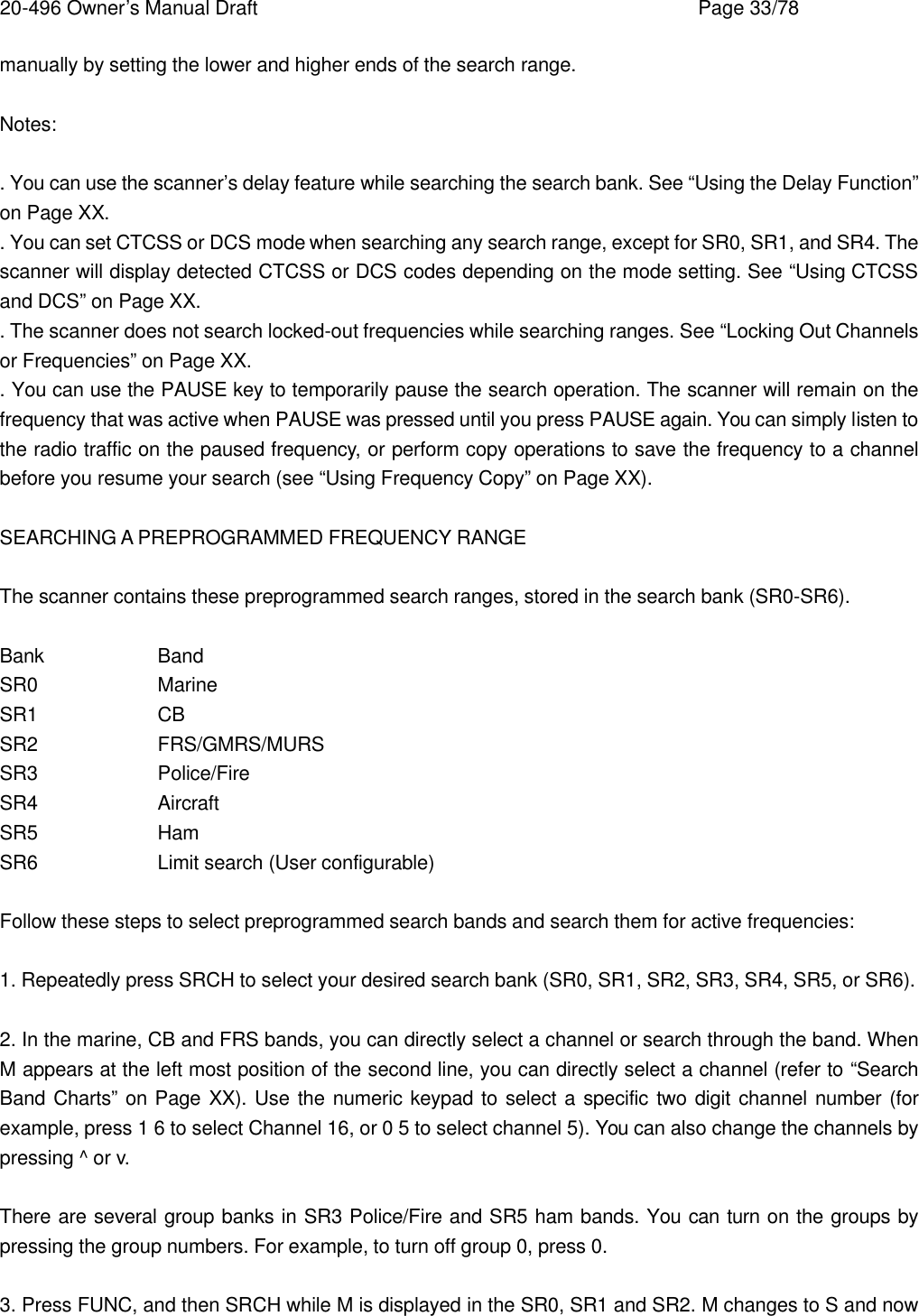 20-496 Owner&rsquo;s Manual Draft    Page 33/78 manually by setting the lower and higher ends of the search range.  Notes:  . You can use the scanner&rsquo;s delay feature while searching the search bank. See &ldquo;Using the Delay Function&rdquo; on Page XX. . You can set CTCSS or DCS mode when searching any search range, except for SR0, SR1, and SR4. The scanner will display detected CTCSS or DCS codes depending on the mode setting. See &ldquo;Using CTCSS and DCS&rdquo; on Page XX. . The scanner does not search locked-out frequencies while searching ranges. See &ldquo;Locking Out Channels or Frequencies&rdquo; on Page XX. . You can use the PAUSE key to temporarily pause the search operation. The scanner will remain on the frequency that was active when PAUSE was pressed until you press PAUSE again. You can simply listen to the radio traffic on the paused frequency, or perform copy operations to save the frequency to a channel before you resume your search (see &ldquo;Using Frequency Copy&rdquo; on Page XX).  SEARCHING A PREPROGRAMMED FREQUENCY RANGE  The scanner contains these preprogrammed search ranges, stored in the search bank (SR0-SR6).  Bank    Band SR0    Marine SR1    CB SR2    FRS/GMRS/MURS SR3    Police/Fire SR4    Aircraft SR5    Ham SR6    Limit search (User configurable)  Follow these steps to select preprogrammed search bands and search them for active frequencies:  1. Repeatedly press SRCH to select your desired search bank (SR0, SR1, SR2, SR3, SR4, SR5, or SR6).  2. In the marine, CB and FRS bands, you can directly select a channel or search through the band. When M appears at the left most position of the second line, you can directly select a channel (refer to &ldquo;Search Band Charts&rdquo; on Page XX). Use the numeric keypad to select a specific two digit channel number (for example, press 1 6 to select Channel 16, or 0 5 to select channel 5). You can also change the channels by pressing ^ or v.  There are several group banks in SR3 Police/Fire and SR5 ham bands. You can turn on the groups by pressing the group numbers. For example, to turn off group 0, press 0.  3. Press FUNC, and then SRCH while M is displayed in the SR0, SR1 and SR2. M changes to S and now 