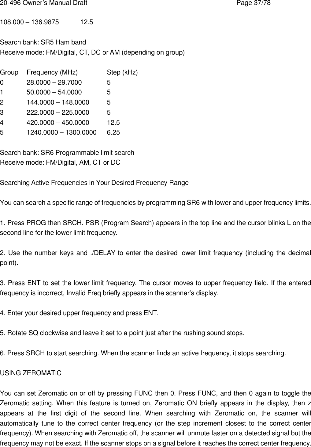 20-496 Owner&rsquo;s Manual Draft    Page 37/78 108.000 &ndash; 136.9875 12.5  Search bank: SR5 Ham band Receive mode: FM/Digital, CT, DC or AM (depending on group)  Group Frequency (MHz)   Step (kHz) 0 28.0000 &ndash; 29.7000 5 1 50.0000 &ndash; 54.0000 5 2 144.0000 &ndash; 148.0000 5 3 222.0000 &ndash; 225.0000 5 4 420.0000 &ndash; 450.0000 12.5 5 1240.0000 &ndash; 1300.0000 6.25  Search bank: SR6 Programmable limit search Receive mode: FM/Digital, AM, CT or DC  Searching Active Frequencies in Your Desired Frequency Range  You can search a specific range of frequencies by programming SR6 with lower and upper frequency limits.  1. Press PROG then SRCH. PSR (Program Search) appears in the top line and the cursor blinks L on the second line for the lower limit frequency.  2. Use the number keys and ./DELAY to enter the desired lower limit frequency (including the decimal point).  3. Press ENT to set the lower limit frequency. The cursor moves to upper frequency field. If the entered frequency is incorrect, Invalid Freq briefly appears in the scanner&rsquo;s display.  4. Enter your desired upper frequency and press ENT.  5. Rotate SQ clockwise and leave it set to a point just after the rushing sound stops.  6. Press SRCH to start searching. When the scanner finds an active frequency, it stops searching.  USING ZEROMATIC  You can set Zeromatic on or off by pressing FUNC then 0. Press FUNC, and then 0 again to toggle the Zeromatic setting. When this feature is turned on, Zeromatic ON briefly appears in the display, then z appears at the first digit of the second line. When searching with Zeromatic on, the scanner will automatically tune to the correct center frequency (or the step increment closest to the correct center frequency). When searching with Zeromatic off, the scanner will unmute faster on a detected signal but the frequency may not be exact. If the scanner stops on a signal before it reaches the correct center frequency, 