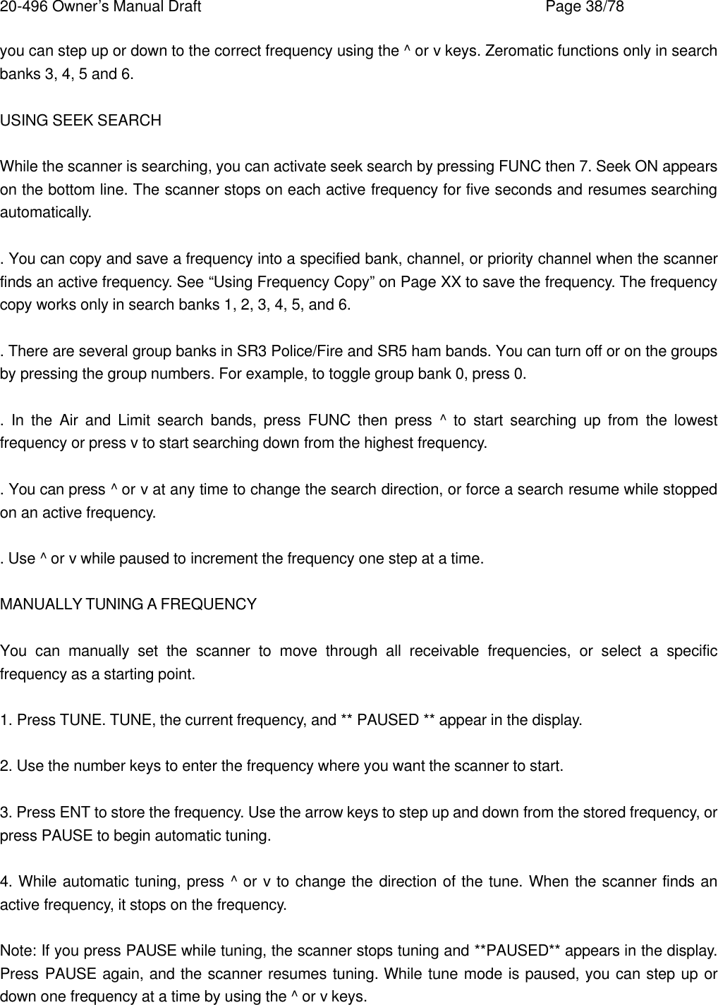 20-496 Owner&rsquo;s Manual Draft    Page 38/78 you can step up or down to the correct frequency using the ^ or v keys. Zeromatic functions only in search banks 3, 4, 5 and 6.  USING SEEK SEARCH  While the scanner is searching, you can activate seek search by pressing FUNC then 7. Seek ON appears on the bottom line. The scanner stops on each active frequency for five seconds and resumes searching automatically.  . You can copy and save a frequency into a specified bank, channel, or priority channel when the scanner finds an active frequency. See &ldquo;Using Frequency Copy&rdquo; on Page XX to save the frequency. The frequency copy works only in search banks 1, 2, 3, 4, 5, and 6.  . There are several group banks in SR3 Police/Fire and SR5 ham bands. You can turn off or on the groups by pressing the group numbers. For example, to toggle group bank 0, press 0.  .  In the Air and Limit search bands, press FUNC then press ^ to start searching up from the lowest frequency or press v to start searching down from the highest frequency.  . You can press ^ or v at any time to change the search direction, or force a search resume while stopped on an active frequency.  . Use ^ or v while paused to increment the frequency one step at a time.  MANUALLY TUNING A FREQUENCY  You can manually set the scanner to move through all receivable frequencies, or select a specific frequency as a starting point.  1. Press TUNE. TUNE, the current frequency, and ** PAUSED ** appear in the display.  2. Use the number keys to enter the frequency where you want the scanner to start.  3. Press ENT to store the frequency. Use the arrow keys to step up and down from the stored frequency, or press PAUSE to begin automatic tuning.  4. While automatic tuning, press ^ or v to change the direction of the tune. When the scanner finds an active frequency, it stops on the frequency.  Note: If you press PAUSE while tuning, the scanner stops tuning and **PAUSED** appears in the display. Press PAUSE again, and the scanner resumes tuning. While tune mode is paused, you can step up or down one frequency at a time by using the ^ or v keys.  