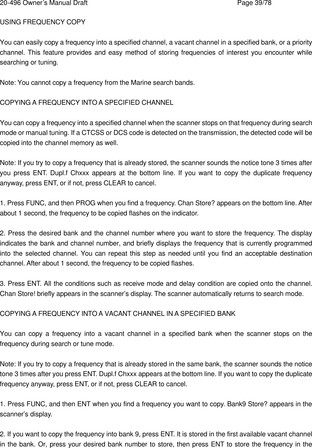 20-496 Owner&rsquo;s Manual Draft    Page 39/78 USING FREQUENCY COPY  You can easily copy a frequency into a specified channel, a vacant channel in a specified bank, or a priority channel. This feature provides and easy method of storing frequencies of interest you encounter while searching or tuning.  Note: You cannot copy a frequency from the Marine search bands.  COPYING A FREQUENCY INTO A SPECIFIED CHANNEL  You can copy a frequency into a specified channel when the scanner stops on that frequency during search mode or manual tuning. If a CTCSS or DCS code is detected on the transmission, the detected code will be copied into the channel memory as well.  Note: If you try to copy a frequency that is already stored, the scanner sounds the notice tone 3 times after you press ENT. Dupl.f Chxxx appears at the bottom line. If you want to copy the duplicate frequency anyway, press ENT, or if not, press CLEAR to cancel.  1. Press FUNC, and then PROG when you find a frequency. Chan Store? appears on the bottom line. After about 1 second, the frequency to be copied flashes on the indicator.  2. Press the desired bank and the channel number where you want to store the frequency. The display indicates the bank and channel number, and briefly displays the frequency that is currently programmed into the selected channel. You can repeat this step as needed until you find an acceptable destination channel. After about 1 second, the frequency to be copied flashes.  3. Press ENT. All the conditions such as receive mode and delay condition are copied onto the channel. Chan Store! briefly appears in the scanner&rsquo;s display. The scanner automatically returns to search mode.  COPYING A FREQUENCY INTO A VACANT CHANNEL IN A SPECIFIED BANK  You can copy a frequency into a vacant channel in a specified bank when the scanner stops on the frequency during search or tune mode.  Note: If you try to copy a frequency that is already stored in the same bank, the scanner sounds the notice tone 3 times after you press ENT. Dupl.f Chxxx appears at the bottom line. If you want to copy the duplicate frequency anyway, press ENT, or if not, press CLEAR to cancel.  1. Press FUNC, and then ENT when you find a frequency you want to copy. Bank9 Store? appears in the scanner&rsquo;s display.  2. If you want to copy the frequency into bank 9, press ENT. It is stored in the first available vacant channel in the bank. Or, press your desired bank number to store, then press ENT to store the frequency in the 