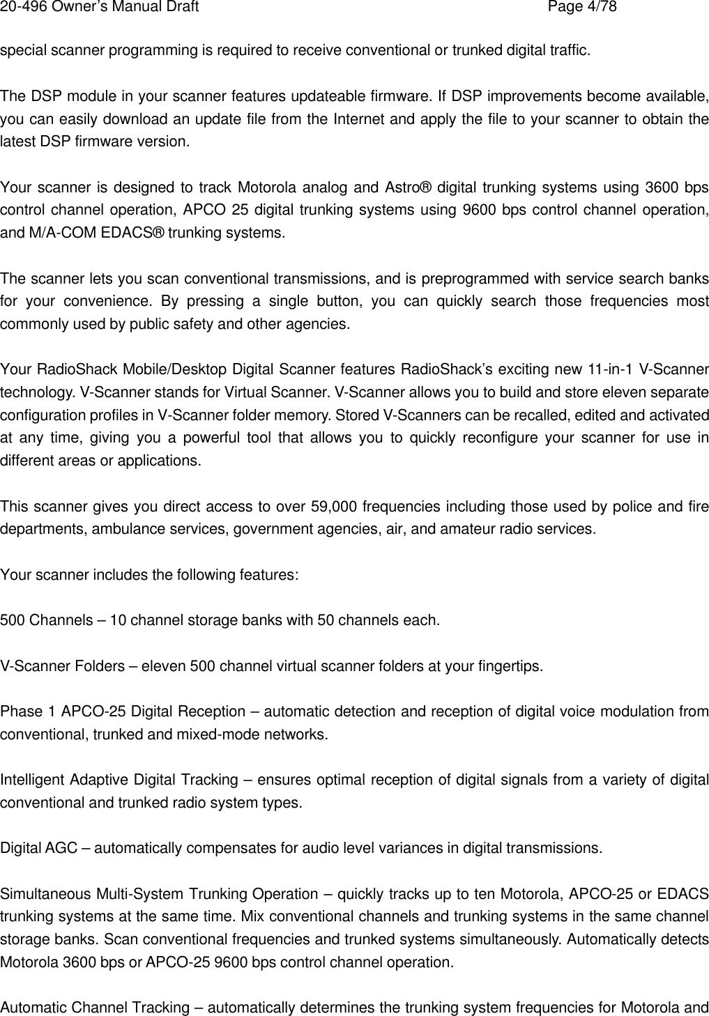 20-496 Owner&rsquo;s Manual Draft    Page 4/78 special scanner programming is required to receive conventional or trunked digital traffic.  The DSP module in your scanner features updateable firmware. If DSP improvements become available, you can easily download an update file from the Internet and apply the file to your scanner to obtain the latest DSP firmware version.  Your scanner is designed to track Motorola analog and Astro&reg; digital trunking systems using 3600 bps control channel operation, APCO 25 digital trunking systems using 9600 bps control channel operation, and M/A-COM EDACS&reg; trunking systems.  The scanner lets you scan conventional transmissions, and is preprogrammed with service search banks for your convenience. By pressing a single button, you can quickly search those frequencies most commonly used by public safety and other agencies.  Your RadioShack Mobile/Desktop Digital Scanner features RadioShack&rsquo;s exciting new 11-in-1 V-Scanner technology. V-Scanner stands for Virtual Scanner. V-Scanner allows you to build and store eleven separate configuration profiles in V-Scanner folder memory. Stored V-Scanners can be recalled, edited and activated at any time, giving you a powerful tool that allows you to quickly reconfigure your scanner for use in different areas or applications.  This scanner gives you direct access to over 59,000 frequencies including those used by police and fire departments, ambulance services, government agencies, air, and amateur radio services.  Your scanner includes the following features:  500 Channels &ndash; 10 channel storage banks with 50 channels each.  V-Scanner Folders &ndash; eleven 500 channel virtual scanner folders at your fingertips.  Phase 1 APCO-25 Digital Reception &ndash; automatic detection and reception of digital voice modulation from conventional, trunked and mixed-mode networks.  Intelligent Adaptive Digital Tracking &ndash; ensures optimal reception of digital signals from a variety of digital conventional and trunked radio system types.  Digital AGC &ndash; automatically compensates for audio level variances in digital transmissions.  Simultaneous Multi-System Trunking Operation &ndash; quickly tracks up to ten Motorola, APCO-25 or EDACS trunking systems at the same time. Mix conventional channels and trunking systems in the same channel storage banks. Scan conventional frequencies and trunked systems simultaneously. Automatically detects Motorola 3600 bps or APCO-25 9600 bps control channel operation.  Automatic Channel Tracking &ndash; automatically determines the trunking system frequencies for Motorola and 