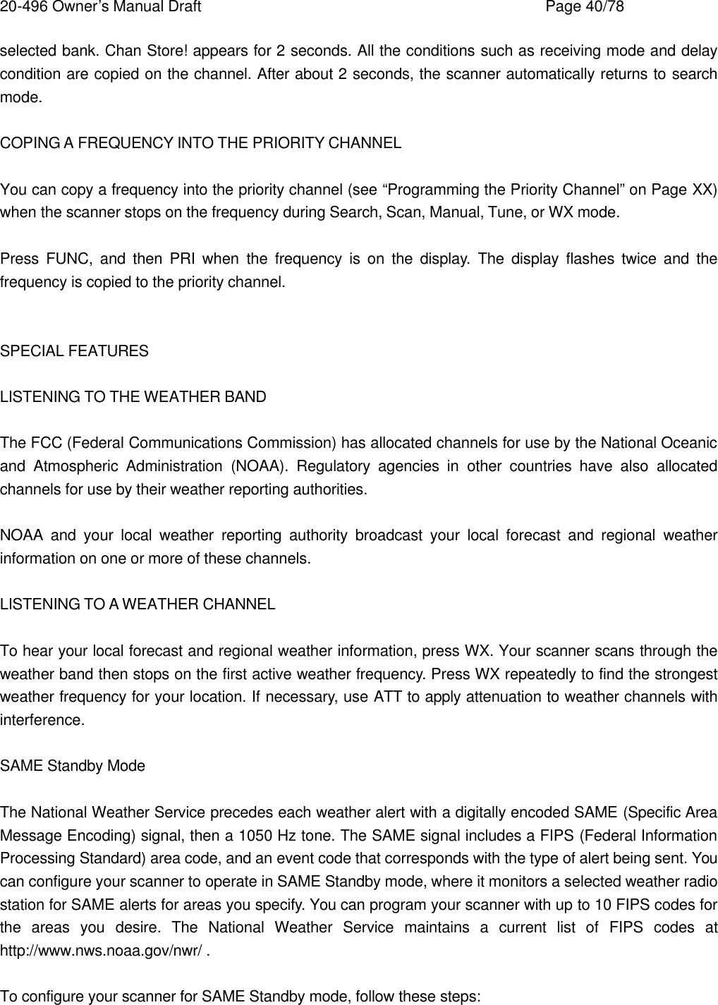 20-496 Owner&rsquo;s Manual Draft    Page 40/78 selected bank. Chan Store! appears for 2 seconds. All the conditions such as receiving mode and delay condition are copied on the channel. After about 2 seconds, the scanner automatically returns to search mode.  COPING A FREQUENCY INTO THE PRIORITY CHANNEL  You can copy a frequency into the priority channel (see &ldquo;Programming the Priority Channel&rdquo; on Page XX) when the scanner stops on the frequency during Search, Scan, Manual, Tune, or WX mode.  Press FUNC, and then PRI when the frequency is on the display. The display flashes twice and the frequency is copied to the priority channel.   SPECIAL FEATURES  LISTENING TO THE WEATHER BAND  The FCC (Federal Communications Commission) has allocated channels for use by the National Oceanic and Atmospheric Administration (NOAA). Regulatory agencies in other countries have also allocated channels for use by their weather reporting authorities.  NOAA and your local weather reporting authority broadcast your local forecast and regional weather information on one or more of these channels.  LISTENING TO A WEATHER CHANNEL  To hear your local forecast and regional weather information, press WX. Your scanner scans through the weather band then stops on the first active weather frequency. Press WX repeatedly to find the strongest weather frequency for your location. If necessary, use ATT to apply attenuation to weather channels with interference.  SAME Standby Mode  The National Weather Service precedes each weather alert with a digitally encoded SAME (Specific Area Message Encoding) signal, then a 1050 Hz tone. The SAME signal includes a FIPS (Federal Information Processing Standard) area code, and an event code that corresponds with the type of alert being sent. You can configure your scanner to operate in SAME Standby mode, where it monitors a selected weather radio station for SAME alerts for areas you specify. You can program your scanner with up to 10 FIPS codes for the areas you desire. The National Weather Service maintains a current list of FIPS codes at http://www.nws.noaa.gov/nwr/ .  To configure your scanner for SAME Standby mode, follow these steps:  
