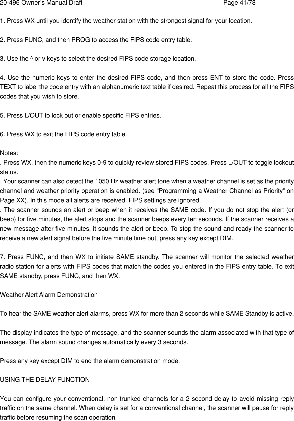 20-496 Owner&rsquo;s Manual Draft    Page 41/78 1. Press WX until you identify the weather station with the strongest signal for your location.  2. Press FUNC, and then PROG to access the FIPS code entry table.  3. Use the ^ or v keys to select the desired FIPS code storage location.  4. Use the numeric keys to enter the desired FIPS code, and then press ENT to store the code. Press TEXT to label the code entry with an alphanumeric text table if desired. Repeat this process for all the FIPS codes that you wish to store.  5. Press L/OUT to lock out or enable specific FIPS entries.  6. Press WX to exit the FIPS code entry table.  Notes: . Press WX, then the numeric keys 0-9 to quickly review stored FIPS codes. Press L/OUT to toggle lockout status. . Your scanner can also detect the 1050 Hz weather alert tone when a weather channel is set as the priority channel and weather priority operation is enabled. (see &ldquo;Programming a Weather Channel as Priority&rdquo; on Page XX). In this mode all alerts are received. FIPS settings are ignored. . The scanner sounds an alert or beep when it receives the SAME code. If you do not stop the alert (or beep) for five minutes, the alert stops and the scanner beeps every ten seconds. If the scanner receives a new message after five minutes, it sounds the alert or beep. To stop the sound and ready the scanner to receive a new alert signal before the five minute time out, press any key except DIM.  7. Press FUNC, and then WX to initiate SAME standby. The scanner will monitor the selected weather radio station for alerts with FIPS codes that match the codes you entered in the FIPS entry table. To exit SAME standby, press FUNC, and then WX.  Weather Alert Alarm Demonstration  To hear the SAME weather alert alarms, press WX for more than 2 seconds while SAME Standby is active.  The display indicates the type of message, and the scanner sounds the alarm associated with that type of message. The alarm sound changes automatically every 3 seconds.  Press any key except DIM to end the alarm demonstration mode.  USING THE DELAY FUNCTION  You can configure your conventional, non-trunked channels for a 2 second delay to avoid missing reply traffic on the same channel. When delay is set for a conventional channel, the scanner will pause for reply traffic before resuming the scan operation. 