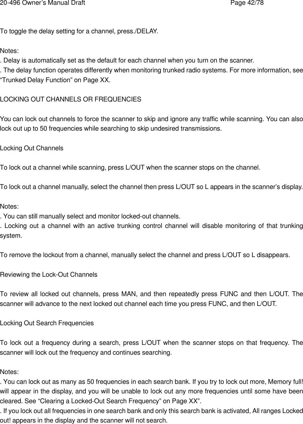 20-496 Owner&rsquo;s Manual Draft    Page 42/78  To toggle the delay setting for a channel, press./DELAY.  Notes: . Delay is automatically set as the default for each channel when you turn on the scanner. . The delay function operates differently when monitoring trunked radio systems. For more information, see &ldquo;Trunked Delay Function&rdquo; on Page XX.  LOCKING OUT CHANNELS OR FREQUENCIES  You can lock out channels to force the scanner to skip and ignore any traffic while scanning. You can also lock out up to 50 frequencies while searching to skip undesired transmissions.  Locking Out Channels  To lock out a channel while scanning, press L/OUT when the scanner stops on the channel.  To lock out a channel manually, select the channel then press L/OUT so L appears in the scanner&rsquo;s display.  Notes: . You can still manually select and monitor locked-out channels. .  Locking out a channel with an active trunking control channel will disable monitoring of that trunking system.  To remove the lockout from a channel, manually select the channel and press L/OUT so L disappears.  Reviewing the Lock-Out Channels  To review all locked out channels, press MAN, and then repeatedly press FUNC and then L/OUT. The scanner will advance to the next locked out channel each time you press FUNC, and then L/OUT.  Locking Out Search Frequencies  To lock out a frequency during a search, press L/OUT when the scanner stops on that frequency. The scanner will lock out the frequency and continues searching.  Notes: . You can lock out as many as 50 frequencies in each search bank. If you try to lock out more, Memory full! will appear in the display, and you will be unable to lock out any more frequencies until some have been cleared. See &ldquo;Clearing a Locked-Out Search Frequency&rdquo; on Page XX&rdquo;. . If you lock out all frequencies in one search bank and only this search bank is activated, All ranges Locked out! appears in the display and the scanner will not search.  