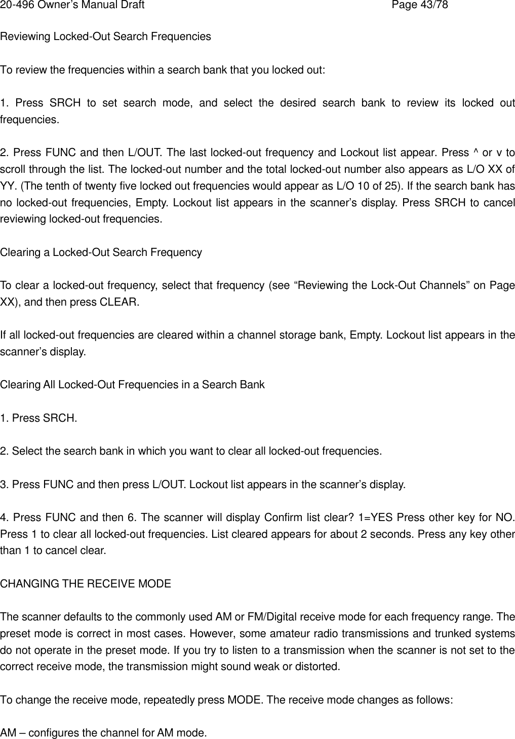 20-496 Owner&rsquo;s Manual Draft    Page 43/78 Reviewing Locked-Out Search Frequencies  To review the frequencies within a search bank that you locked out:  1. Press SRCH to set search mode, and select the desired search bank to review its locked out frequencies.  2. Press FUNC and then L/OUT. The last locked-out frequency and Lockout list appear. Press ^ or v to scroll through the list. The locked-out number and the total locked-out number also appears as L/O XX of YY. (The tenth of twenty five locked out frequencies would appear as L/O 10 of 25). If the search bank has no locked-out frequencies, Empty. Lockout list appears in the scanner&rsquo;s display. Press SRCH to cancel reviewing locked-out frequencies.  Clearing a Locked-Out Search Frequency  To clear a locked-out frequency, select that frequency (see &ldquo;Reviewing the Lock-Out Channels&rdquo; on Page XX), and then press CLEAR.  If all locked-out frequencies are cleared within a channel storage bank, Empty. Lockout list appears in the scanner&rsquo;s display.  Clearing All Locked-Out Frequencies in a Search Bank  1. Press SRCH.  2. Select the search bank in which you want to clear all locked-out frequencies.  3. Press FUNC and then press L/OUT. Lockout list appears in the scanner&rsquo;s display.  4. Press FUNC and then 6. The scanner will display Confirm list clear? 1=YES Press other key for NO. Press 1 to clear all locked-out frequencies. List cleared appears for about 2 seconds. Press any key other than 1 to cancel clear.  CHANGING THE RECEIVE MODE  The scanner defaults to the commonly used AM or FM/Digital receive mode for each frequency range. The preset mode is correct in most cases. However, some amateur radio transmissions and trunked systems do not operate in the preset mode. If you try to listen to a transmission when the scanner is not set to the correct receive mode, the transmission might sound weak or distorted.  To change the receive mode, repeatedly press MODE. The receive mode changes as follows:  AM &ndash; configures the channel for AM mode. 