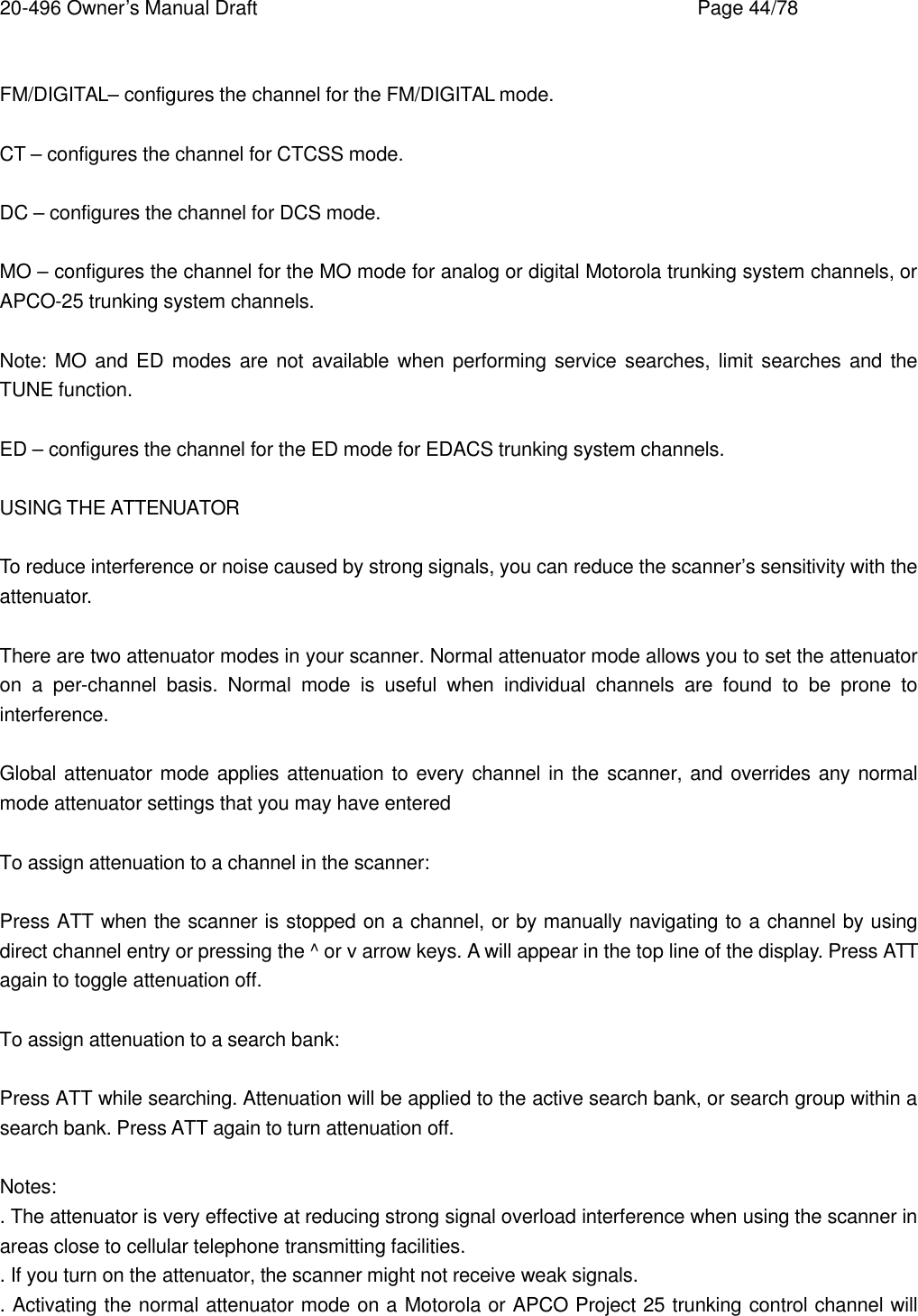 20-496 Owner&rsquo;s Manual Draft    Page 44/78  FM/DIGITAL&ndash; configures the channel for the FM/DIGITAL mode.  CT &ndash; configures the channel for CTCSS mode.  DC &ndash; configures the channel for DCS mode.  MO &ndash; configures the channel for the MO mode for analog or digital Motorola trunking system channels, or APCO-25 trunking system channels.  Note: MO  and ED modes are not available when performing service searches, limit searches and the TUNE function.  ED &ndash; configures the channel for the ED mode for EDACS trunking system channels.  USING THE ATTENUATOR  To reduce interference or noise caused by strong signals, you can reduce the scanner&rsquo;s sensitivity with the attenuator.  There are two attenuator modes in your scanner. Normal attenuator mode allows you to set the attenuator on a per-channel basis. Normal mode is useful when individual channels are found to be prone to interference.  Global attenuator mode applies attenuation to every channel in the scanner, and overrides any normal mode attenuator settings that you may have entered  To assign attenuation to a channel in the scanner:  Press ATT when the scanner is stopped on a channel, or by manually navigating to a channel by using direct channel entry or pressing the ^ or v arrow keys. A will appear in the top line of the display. Press ATT again to toggle attenuation off.  To assign attenuation to a search bank:  Press ATT while searching. Attenuation will be applied to the active search bank, or search group within a search bank. Press ATT again to turn attenuation off.  Notes: . The attenuator is very effective at reducing strong signal overload interference when using the scanner in areas close to cellular telephone transmitting facilities. . If you turn on the attenuator, the scanner might not receive weak signals. . Activating the normal attenuator mode on a Motorola or APCO Project 25 trunking control channel will 
