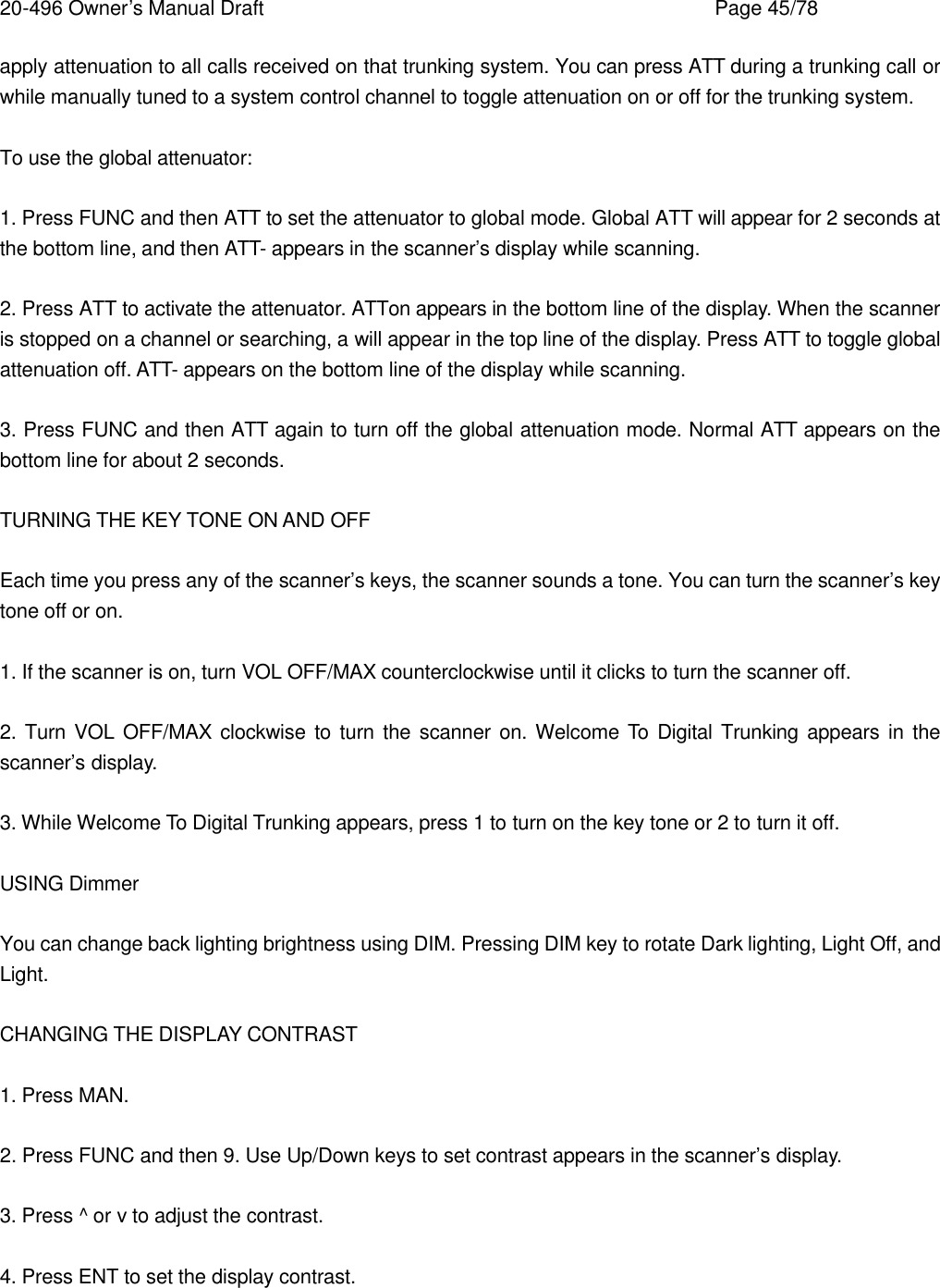 20-496 Owner&rsquo;s Manual Draft    Page 45/78 apply attenuation to all calls received on that trunking system. You can press ATT during a trunking call or while manually tuned to a system control channel to toggle attenuation on or off for the trunking system.  To use the global attenuator:  1. Press FUNC and then ATT to set the attenuator to global mode. Global ATT will appear for 2 seconds at the bottom line, and then ATT- appears in the scanner&rsquo;s display while scanning.  2. Press ATT to activate the attenuator. ATTon appears in the bottom line of the display. When the scanner is stopped on a channel or searching, a will appear in the top line of the display. Press ATT to toggle global attenuation off. ATT- appears on the bottom line of the display while scanning.  3. Press FUNC and then ATT again to turn off the global attenuation mode. Normal ATT appears on the bottom line for about 2 seconds.  TURNING THE KEY TONE ON AND OFF  Each time you press any of the scanner&rsquo;s keys, the scanner sounds a tone. You can turn the scanner&rsquo;s key tone off or on.  1. If the scanner is on, turn VOL OFF/MAX counterclockwise until it clicks to turn the scanner off.  2. Turn VOL OFF/MAX clockwise to turn the scanner on. Welcome To Digital Trunking appears in the scanner&rsquo;s display.  3. While Welcome To Digital Trunking appears, press 1 to turn on the key tone or 2 to turn it off.  USING Dimmer  You can change back lighting brightness using DIM. Pressing DIM key to rotate Dark lighting, Light Off, and Light.  CHANGING THE DISPLAY CONTRAST  1. Press MAN.  2. Press FUNC and then 9. Use Up/Down keys to set contrast appears in the scanner&rsquo;s display.  3. Press ^ or v to adjust the contrast.  4. Press ENT to set the display contrast.   