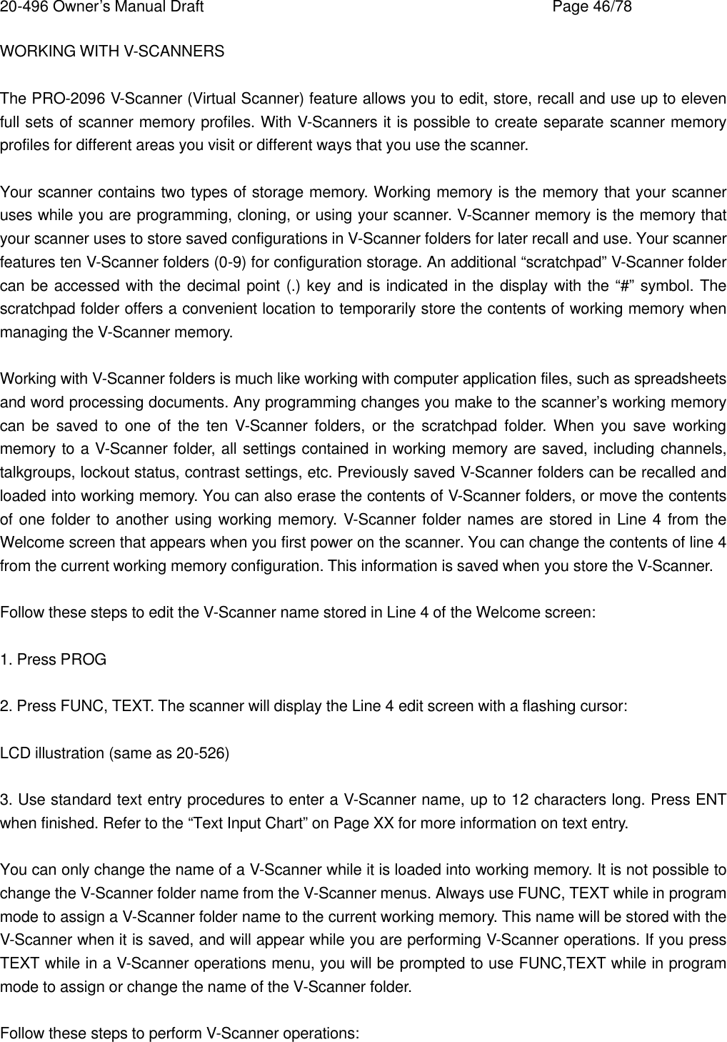 20-496 Owner&rsquo;s Manual Draft    Page 46/78 WORKING WITH V-SCANNERS  The PRO-2096 V-Scanner (Virtual Scanner) feature allows you to edit, store, recall and use up to eleven full sets of scanner memory profiles. With V-Scanners it is possible to create separate scanner memory profiles for different areas you visit or different ways that you use the scanner.  Your scanner contains two types of storage memory. Working memory is the memory that your scanner uses while you are programming, cloning, or using your scanner. V-Scanner memory is the memory that your scanner uses to store saved configurations in V-Scanner folders for later recall and use. Your scanner features ten V-Scanner folders (0-9) for configuration storage. An additional &ldquo;scratchpad&rdquo; V-Scanner folder can be accessed with the decimal point (.) key and is indicated in the display with the &ldquo;#&rdquo; symbol. The scratchpad folder offers a convenient location to temporarily store the contents of working memory when managing the V-Scanner memory.  Working with V-Scanner folders is much like working with computer application files, such as spreadsheets and word processing documents. Any programming changes you make to the scanner&rsquo;s working memory can be saved to one of the ten V-Scanner folders, or the scratchpad folder. When you save working memory to a V-Scanner folder, all settings contained in working memory are saved, including channels, talkgroups, lockout status, contrast settings, etc. Previously saved V-Scanner folders can be recalled and loaded into working memory. You can also erase the contents of V-Scanner folders, or move the contents of one folder to another using working memory. V-Scanner folder names are stored in Line 4 from the Welcome screen that appears when you first power on the scanner. You can change the contents of line 4 from the current working memory configuration. This information is saved when you store the V-Scanner.  Follow these steps to edit the V-Scanner name stored in Line 4 of the Welcome screen:  1. Press PROG  2. Press FUNC, TEXT. The scanner will display the Line 4 edit screen with a flashing cursor:  LCD illustration (same as 20-526)  3. Use standard text entry procedures to enter a V-Scanner name, up to 12 characters long. Press ENT when finished. Refer to the &ldquo;Text Input Chart&rdquo; on Page XX for more information on text entry.  You can only change the name of a V-Scanner while it is loaded into working memory. It is not possible to change the V-Scanner folder name from the V-Scanner menus. Always use FUNC, TEXT while in program mode to assign a V-Scanner folder name to the current working memory. This name will be stored with the V-Scanner when it is saved, and will appear while you are performing V-Scanner operations. If you press TEXT while in a V-Scanner operations menu, you will be prompted to use FUNC,TEXT while in program mode to assign or change the name of the V-Scanner folder.  Follow these steps to perform V-Scanner operations: 